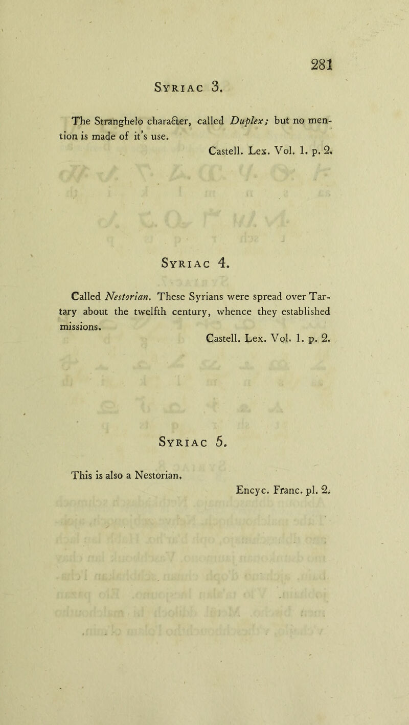 Syriac 3. The Stranghelo chara&er, called Duplex; but no men- tion is made of it’s use. Castell. Lex. Vol. 1. p. 2, Syriac 4. Called Nestorian. These Syrians were spread over Tar- tary about the twelfth century, whence they established missions. Castell. Lex. Vol. 1. p. 2. Syriac 5. This is also a Nestorian, Encyc. Franc, pi. 2.