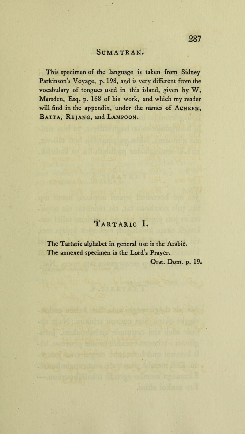 Sumatran. This specimen of the language is taken from Sidney Parkinson’s Voyage, p. 198, and is very different from the vocabulary of tongues used in this island, given by W. Marsden, Esq. p. 168 of his work, and which my reader will find in the appendix, under the names of Acheen, Batta, Rejang, and Lampoon. Tartaric 1. The Tartaric alphabet in general use is the Arabic. The annexed specimen is the Lord’s Prayer.