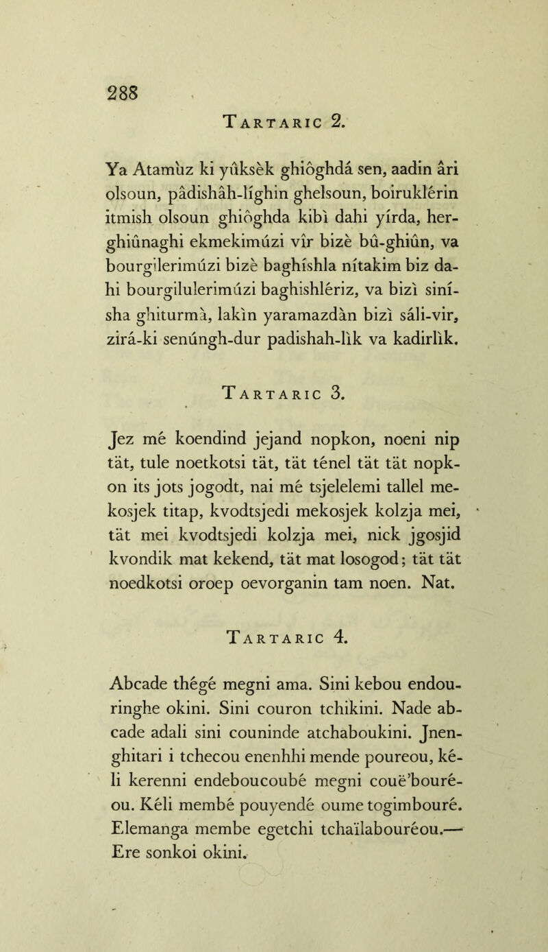 Tartaric 2. Ya Atam'uz ki yuksek ghioghda sen, aadin ari olsoun, padishah-lighin ghelsoun, boiruklerin itmish olsoun ghioghda kibi dahi yirda, her- ghiunaghi ekmekimuzi vir bize bu-ghiun, va bourgilerimuzi bize baghishla nitakim biz da- hi bourgilulerimuzi baghishleriz, va bizi sini- sha ghiturma, lakin yaramazdan bizi sali-vir, zira-ki senungh-dur padishah-lik va kadirlik. Tartaric 3. Jez me koendind jejand nopkon, noeni nip tat, tule noetkotsi tat, tat tenel tat tat nopk- on its jots jogodt, nai me tsjelelemi tallel me- kosjek titap, kvodtsjedi mekosjek kolzja mei, tat mei kvodtsjedi kolzja mei, nick jgosjid kvondik mat kekend, tat mat losogod; tat tat noedkotsi oroep oevorganin tarn noen. Nat. Tartaric 4. Abcade thege megni ama. Sini kebou endou- ringhe okini. Sini couron tchikini. Nade ab- cade adali sini couninde atchaboukini. Jnen- ghitari i tchecou enenhhi mende poureou, ke- li kerenni endeboucoube meg;ni coue’boure- ou. Keli membe pouyende oume togimboure. Elemanga membe egetchi tcha'ilaboureou.— Ere sonkoi okini.