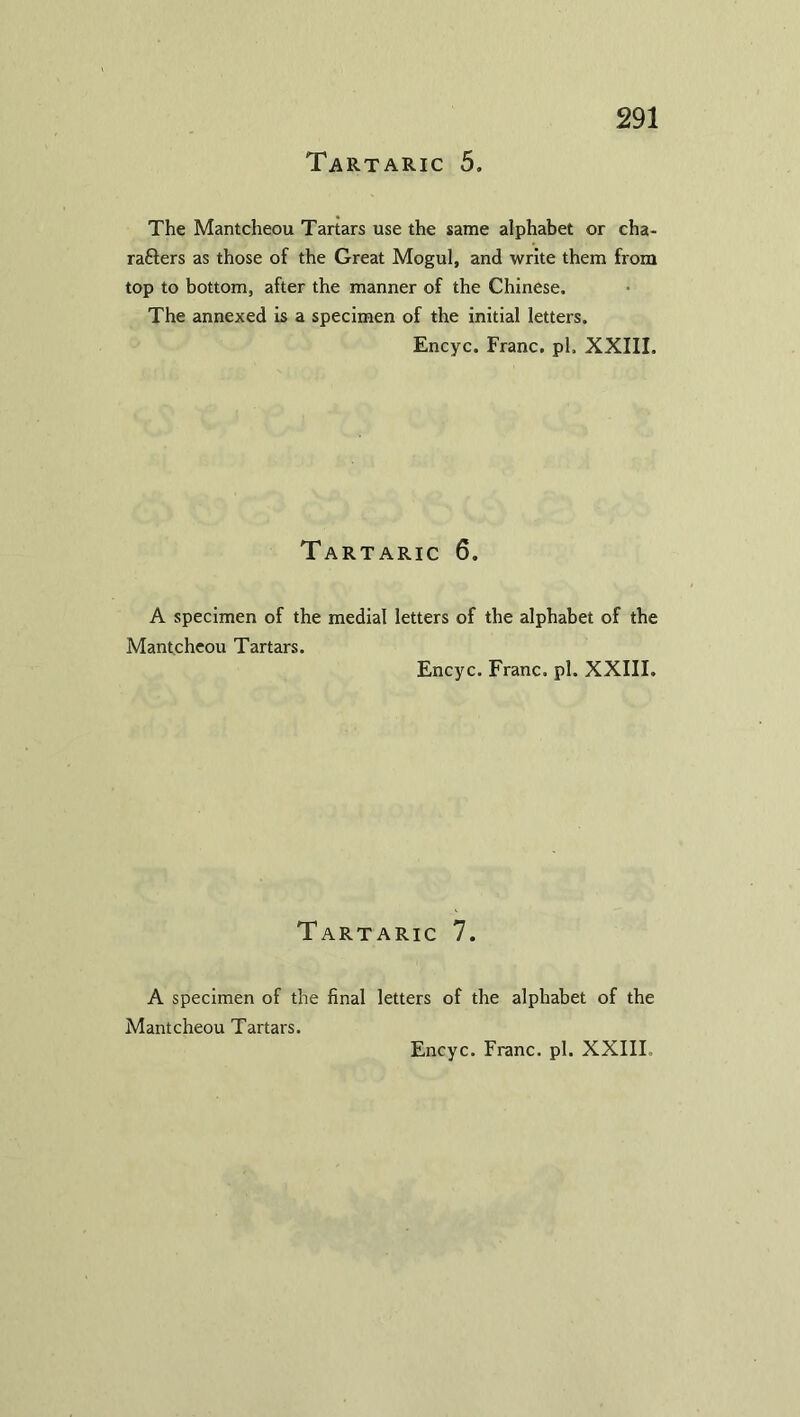 The Mantcheou Tartars use the same alphabet or cha- rafters as those of the Great Mogul, and write them from top to bottom, after the manner of the Chinese. The annexed is a specimen of the initial letters. Encyc. Franc, pi. XXIII. Tartaric 6. A specimen of the medial letters of the alphabet of the Mantcheou Tartars. Encyc. Franc, pi. XXIII. Tartaric 7. A specimen of the final letters of the alphabet of the Mantcheou Tartars.