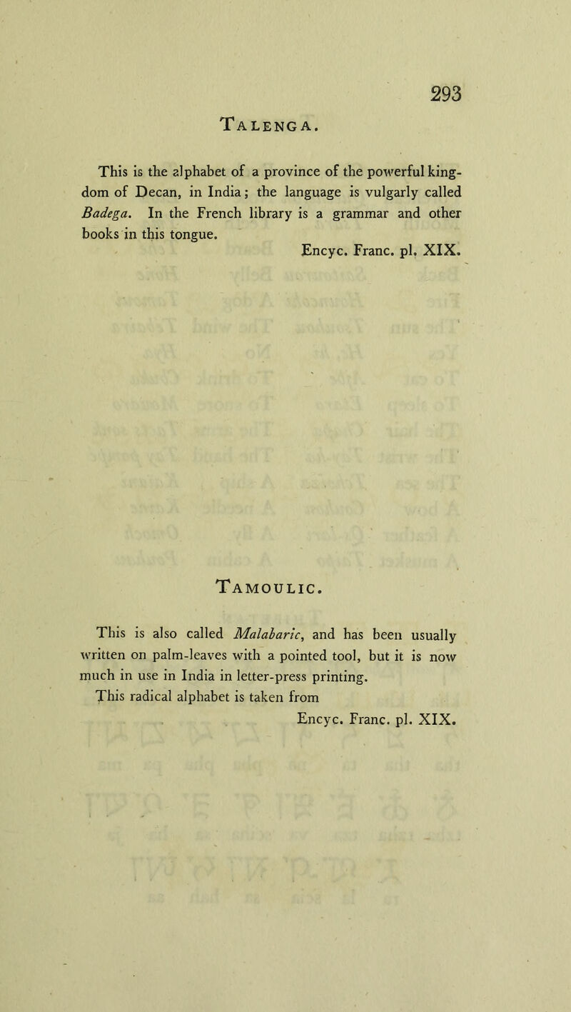 Taleng A. This is the alphabet of a province of the powerful king- dom of Decan, in India; the language is vulgarly called Badega. In the French library is a grammar and other books in this tongue. Encyc. Franc, pi. XIX. Tamoulic. This is also called Malabaric, and has been usually written on palm-leaves with a pointed tool, but it is now much in use in India in letter-press printing. This radical alphabet is taken from Encyc. Franc, pi. XIX.