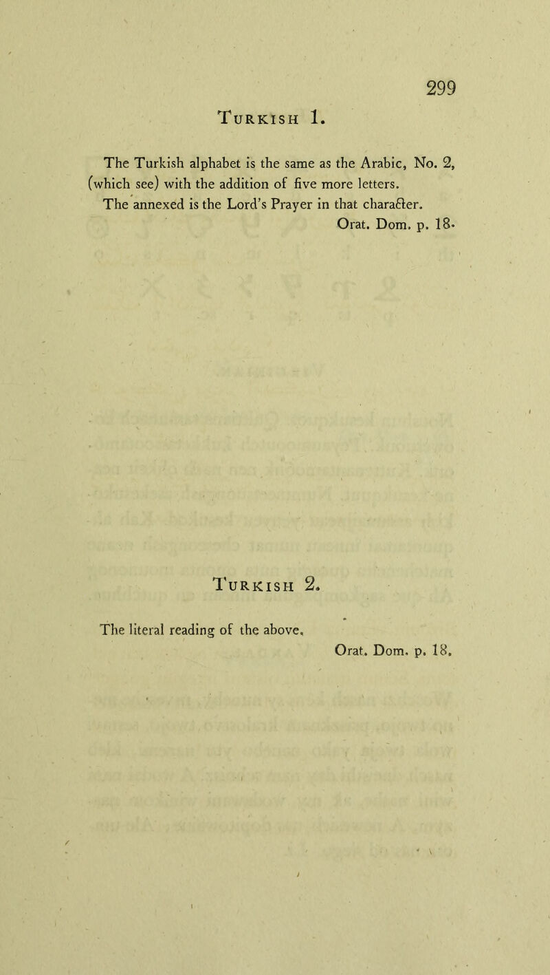 Turkish 1. The Turkish alphabet is the same as the Arabic, No. 2, (which see) with the addition of five more letters. The annexed is the Lord’s Prayer in that chara&er. Orat. Dorn. p. 18* Turkish 2. The literal reading of the above. Orat. Dorn. p. 18,