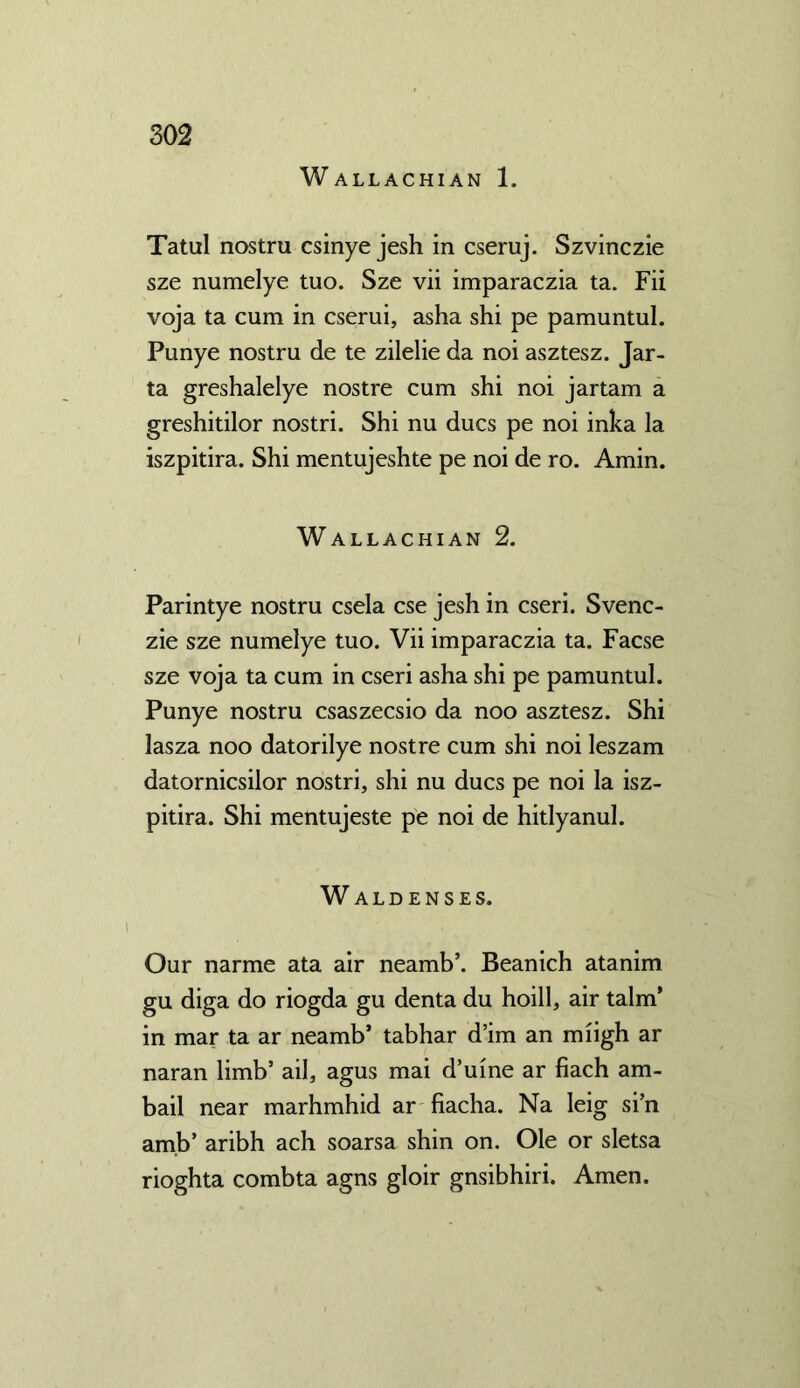 Wallachian 1. Tatul nostru csinye jesh in cseruj. Szvinczie sze numelye tuo. Sze vii imparaczia ta. Fii voja ta cum in cserui, asha shi pe pamuntul. Punye nostru de te zilelie da noi asztesz. Jar- ta greshalelye nostre cum shi noi jar tarn a greshitilor nostri. Shi nu dues pe noi inka la iszpitira. Shi mentujeshte pe noi de ro. Amin. Wallachian 2. Parintye nostru csela cse jesh in cseri. Svenc- zie sze numelye tuo. Vii imparaczia ta. Facse sze voja ta cum in cseri asha shi pe pamuntul. Punye nostru csaszecsio da noo asztesz. Shi lasza noo datorilye nostre cum shi noi leszam datornicsilor nostri, shi nu dues pe noi la isz- pitira. Shi mentujeste pe noi de hitlyanul. Waldenses. Our narme ata air neamb’. Beanich atanim gu diga do riogda gu denta du hoill, air talm* in mar ta ar neamb* tabhar d’im an miigh ar naran limb’ ail, agus mai d’uine ar fiach am- bail near marhmhid ar fiacha. Na leig si’n am.b’ aribh ach soarsa shin on. Ole or sletsa rioghta combta agns gloir gnsibhiri. Amen.