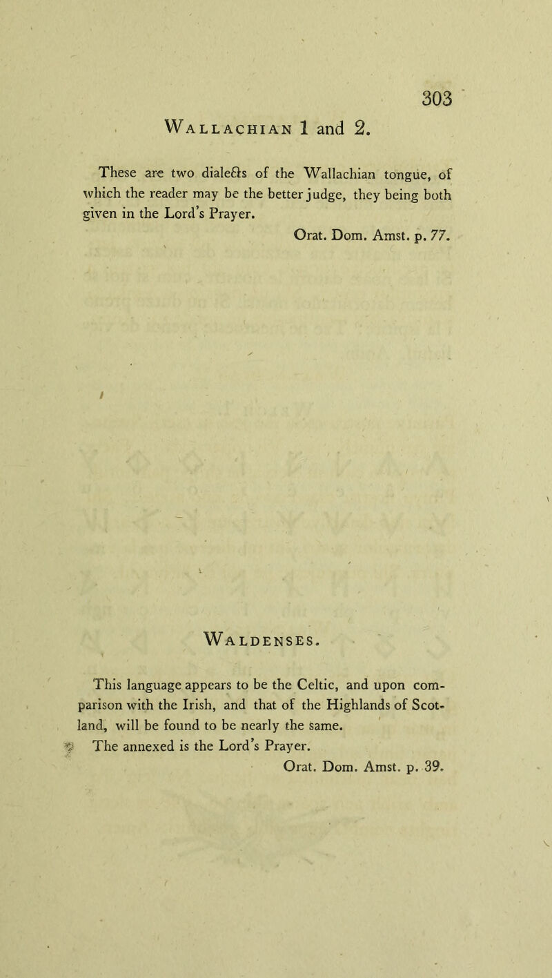 Wallachian 1 and 2. These are two diale&s of the Wallachian tongue, of which the reader may be the better judge, they being both given in the Lord’s Prayer. Orat. Dom. Amst. p. 77. i \ 1 Waldenses. This language appears to be the Celtic, and upon com- parison with the Irish, and that of the Highlands of Scot- land, will be found to be nearly the same. The annexed is the Lord’s Prayer. Orat. Dom. Amst. p. 39.