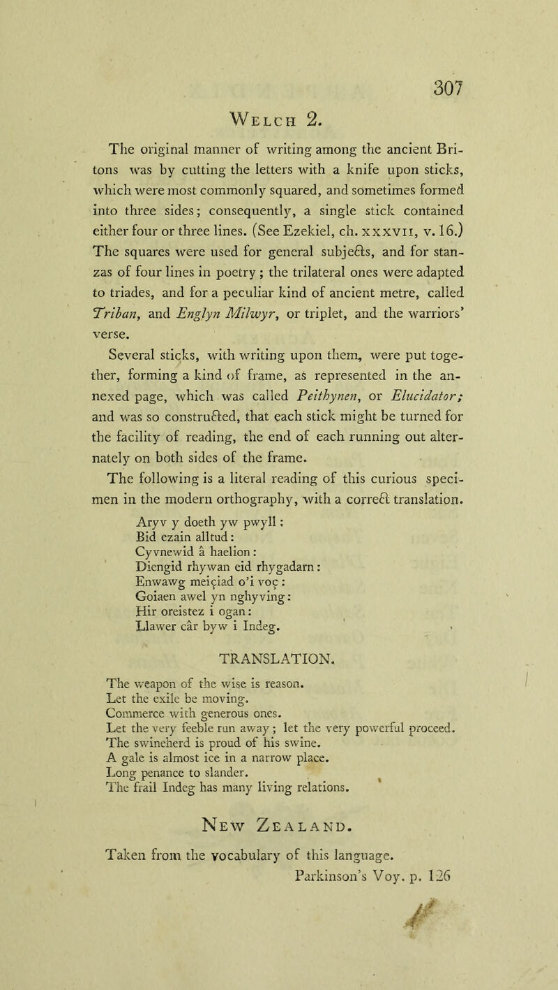 Welch 2. The original manner of writing among the ancient Bri- tons was by cutting the letters with a knife upon sticks, which were most commonly squared, and sometimes formed into three sides; consequently, a single stick contained either four or three lines. (See Ezekiel, ch. xxxvn, v. 16.) The squares were used for general subjefts, and for stan- zas of four lines in poetry ; the trilateral ones were adapted to triades, and for a peculiar kind of ancient metre, called Triban, and Englyn Milwyr, or triplet, and the warriors’ verse. Several sticks, with writing upon them, were put toge- ther, forming a kind of frame, aS represented in the an- nexed page, which was called Peithynen, or Elucidator; and was so construfted, that each stick might be turned for the facility of reading, the end of each running out alter- nately on both sides of the frame. The following is a literal reading of this curious speci- men in the modern orthography, with a correft translation. Aryv y doeth yw pwyll: Bid ezain alltud: Cyvnewid a haelion: Diengid rhywan eid rhygadarn: Enwawg mei^ad o’i voy : Goiaen awel yn nghyving: Hir oreistez i ogan: Llawer car byw i Indeg. TRANSLATION. The weapon of the wise is reason. Let the exile be moving. Commerce with generous ones. Let the very feeble run away; let the very powerful proceed. The swineherd is proud of his swine. A gale is almost ice in a narrow place. Long penance to slander. The frail Indeg has many living relations. New Zealand. Taken from the vocabulary of this language. Parkinson’s Voy. p. 126