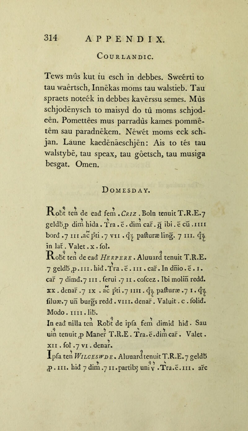 COURLANDIC. Tews mus kut tu esch in debbes. Sweerti to tau waertsch, Innekas moms tau walstieb. Tau spraets noteek in debbes kaverssu semes. Mus schjodenysch to maisyd do tu moms schjod- een. Pomettees mus parradus kames pomme- tem sau paradnekem. Newet moms eck sch- jan. Laune kaedenaeschjen: Ais to tes tau walstybe, tau speax, tau goetsch, tau musiga besgat. Omen. Domesday. Robt ten de ead fern .Criz .Boln tenuit T.R.E.7 .‘7. “7 ‘l _ _ . . _ ^ geldbp dim hida. Tra . e . dim car. £ ibi. e cu .1111 bord .7 hi .acpti .7 vn . q^ pafturae ling. 7 in. q^ in lat. Valet. x. fol. Robt ten de ead Herpere . Aluuard tenuit T.R.E. 7 geldbp.m. hid.Tra . e . in . car. In dnio. e . 1. car 7 dimd.7 hi . ferui .7 11. cofcez. Ibi molin redd, xx . denar .7 ix . ac pti .7 mi. qy pafturce .7 I. q^. filute.7 un burgs redd. vm. denar. Valuit. c . folid. Modo. 1111. lib. ■7 9 <7 In ead nilla ten Robt de ipfa fem dimid hid- Sau .9 <; *> _ <7 uin tenuit p Maner T.R.E . Tra.e.dim car . Valet. xii . fol .7 vi. denar. Ipfa ten Wilcesivde . Aluuard tenuit T.R.E. 7 geldb <7 9 <7 *. P. hi. hid 7 dim .7 n.partibj uni v .Tra.e.m. arc