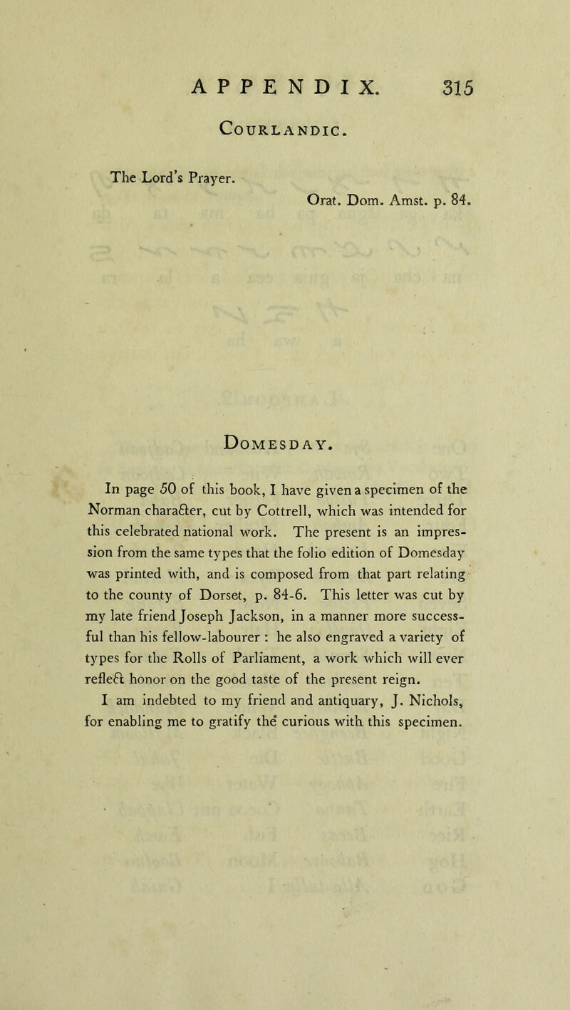 COURLANDIC. The Lord’s Prayer. Orat. Dom. Amst. p. 84. Domesday. In page 50 of this book, I have given a specimen of the Norman chara&er, cut by Cottrell, which was intended for this celebrated national Mrork. The present is an impres- sion from the same types that the folio edition of Domesday was printed with, and is composed from that part relating to the county of Dorset, p. 84-6. This letter was cut by my late friend Joseph Jackson, in a manner more success- ful than his fellow-labourer : he also engraved a variety of types for the Rolls of Parliament, a work which will ever refleft honor on the good taste of the present reign. I am indebted to my friend and antiquary, J. Nichols, for enabling me to gratify the' curious with this specimen.