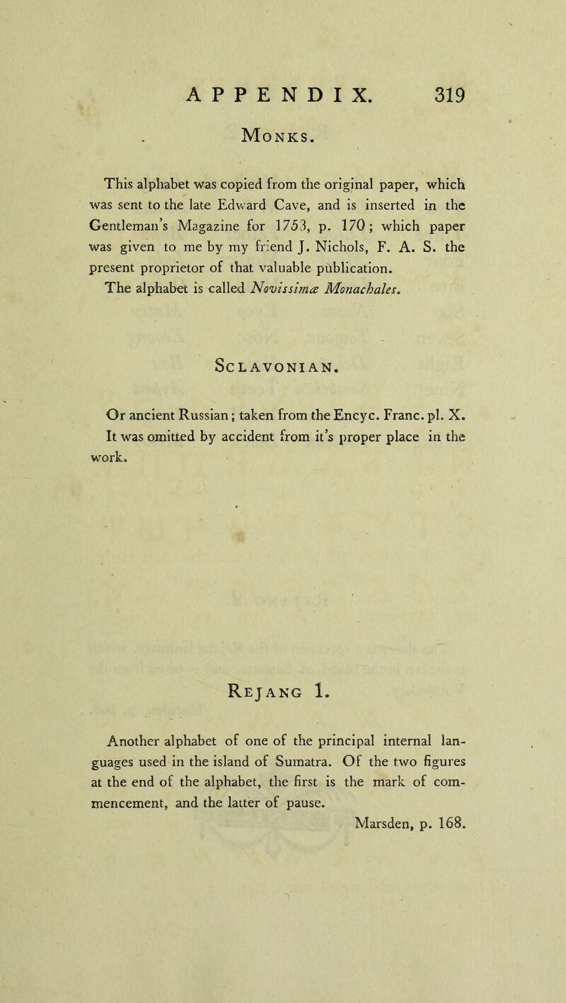 Monks. This alphabet was copied from the original paper, which was sent to the late Edward Cave, and is inserted in the Gentleman’s Magazine for 1753, p. 170; which paper was given to me by my friend J. Nichols, F. A. S. the present proprietor of that valuable publication. The alphabet is called Novissima Monachales. Sc L AVONI AN. Or ancient Russian; taken from the Encyc. Franc, pi. X. It was omitted by accident from it’s proper place in the work. Rejang 1. Another alphabet of one of the principal internal lan- guages used in the island of Sumatra. Of the two figures at the end of the alphabet, the first is the mark of com- mencement, and the latter of pause.