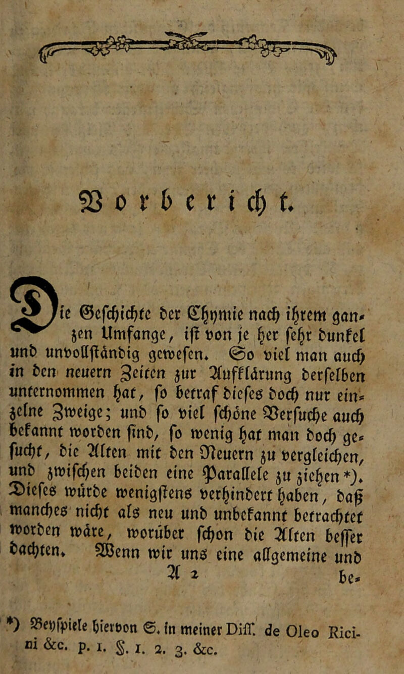 Jg/fe ®efd)ichtc ber S^mie nach intern gan* jen Umfange, ijl uon je her fe£r bunfet «nb untoottftänbig gewefen» @o tuet man auef; in ben neuern Reifen $ur SOifftong berferben unternommen £af, fo betraf biefes bod) nur ein* jetne ^weige; unb fo tuet fdjbne 93erfud)e auch befannt worben ftnb, fo menig hat man bod) ge* fud)f, bic 2fften mit ben Steuern 5U uergieidjen, unb jmifd)en beiben eine fparaffeie ju gieren *)♦ 2)tefeg mürbe wenigflenß uer^inbert haben, baß manches nicht als neu unb unbefannt betrachtet n>orben märe, worüber fchon bie ZUm beffer bauten» SBenn mir uns eine allgemeine unb 3 * bc* *) S5e>;fpiele bieroon in meiner Diff. de Oleo Rici-