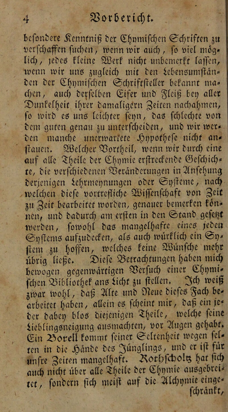 bcfonbere j^cnnfntf ber d^nmtfcfjcn Schriften ju vcrfchaffen fiteren, wenn wir auch, fo viel mog- lief;, jebcs fTetne SSBetf nicht unbemerff fallen, wenn wir unö jugfeid) mir ben icbensurnffän* ben bet (Eh»)ntifchcn SchtiftfMcr befannt ma* cf)en, auch bc^fefben (Eifer unb §fci|) bet) aflet Shmfefhcit ihrer bamafigern feiten nachähmen, fo wirb es uns fctd)fcr fci>n, bas fcf)Ccd)te von bem guten genau ju unterfcheiben, unb wir wer* ben manche tmcrmarfetc JPtt;pof^efe nicht an* fiauett. 2ßefd)er SSorthcif, wenn wir burcf) eine auf alle ‘Shcifc ber (Ehpmic erffreefenbe ®efd)id)* re, bie vcrfchiebencn SBeränberungen in2fnfehung berjentgen lehtmetjnungcn ober Stjffeme, nach wefcf)cn biefe vorttcflidjc SSßiffenfchaft von £>cif ju ^eif bearbeitet worben, genauer bemerfen fon* nen, unb bgburch am erffen in ben Stanb gefent werben, fowo|f bas mangelhafte eines jebeu Strems aufjubccfen, afs auch würffid) ein St)* ftem ju hoffen, wcfchcs feine 2öünfd)C mehr übrig ficjjc. 2>iefc 35ortad)fungcn haben mich bewogen gegenwärtigen ^crfuch einer (Ehtjnii* fehen'^ibfiothef ans licht ju fbeffen. 3d) wetfj jwar wohl, bafj 2tfte unb Öleue biefcö $ad) be- arbeitet haben, affe in es fcheinf mir, bah cin }c* ber habet) bfos biejenigen Shcifc, welche feine liebfingsncigung au$mad)ten, vor 2fugen gehabt* Sin 23ordi fommt feiner Seltenheit wegen fet- ten in bie Jpdnbc bcs ^ungfings, unb et ij\ für «nfte feiten mangelhaft. ^Otf?fcbo!t$ W |tch auch nicht über affe ^h^ttc ber £hpmie aitsgebrct* tet, fonbern ftd) meijt auf bie 2Üd)t)mie etnge* fdjränft,