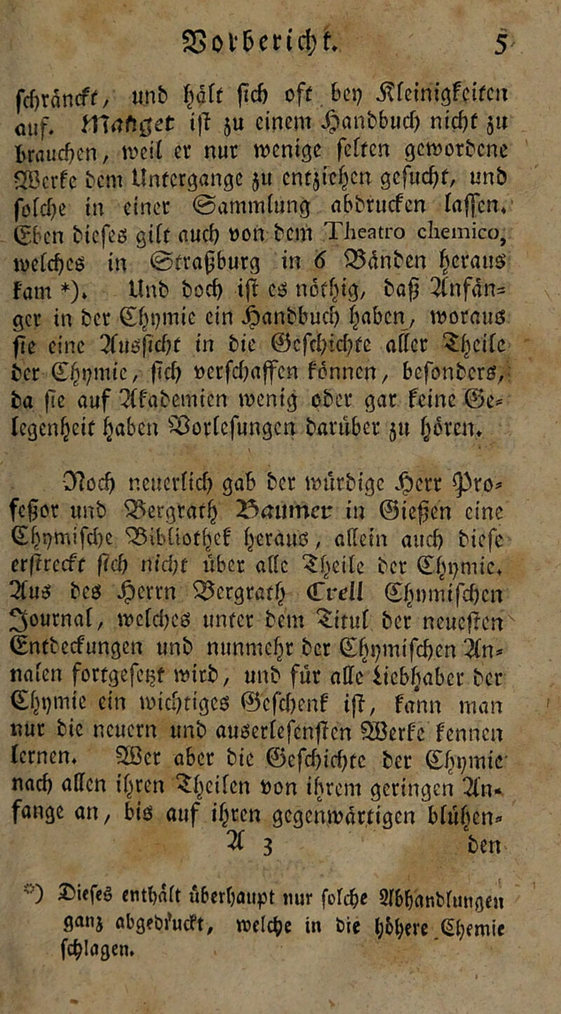 fcfjräncft, u.nb half ficf) oft bei) iUeinigfeifcn auf. fTtofttfot iff ju einem .ftanbbud) niof)f 511 Brauchen, weil er nur wenige feiten geworbene 2öcrfc bem Untergänge ju cntjiefjcn gcfud)t, unb foldje in einer @amm(ung abbruefen taffen* (Sbcn biefeö gift auct) oon bem Theatro chemico, welches in @fra0burg in 6 33ünbcn heraus» Fam *)» Unb boef) iji cs noffjig, baf) 2lnfdn= gcr in ber ©hprnie ein ipanbbud) Itabcn, woraus fle eine 3Fusfid)t in bie @cfd)id)fe affer ^ficilc ber ©hpmic, fTcf? oetfd)affen f'onncn, befonbers,-: ta fie auf QFfabemien wenig ober gar feine ©e= Fegenfjcit ftaben £8orlcfungcn barübet ju froren. Dlod) neuernd) gab ber wurbtge ^>err <pro* fefjor unb ^ergratf) 23mimcu in ©iefien eine ©bt)mifcl)e ^ibüotfjcf heraus, allein aud) biefe erfrrccft fid) m'd;t über alle ^f^eite bet ©i^mie. 2lus bes Jpertn 53crgratf) (Tvell gfjvmtfdjcn Journal, wcld)cs unter bem £ttul bet neueren (gntbedungen unb nunmehr ber (Ehpmtfcben in* ttalen fortgefeitt wirb, unb für alle licbftabet ber <£f)t)mie ein wichtiges ©cfdjenf ifF, fann man nur bie neuern unb auserlefcnfTcn Ößerfe fennen Fernen. Slöcr aber bie ©cfcbicbtc ber ©hpmie nad) allen il^ren feilen oon ihrem geringen 2Fn- fange an, bis auf ihren gegenwärtigen blühen* % 3 ben O Diefeg enthalt überhaupt nur foFd^c Sl&hanblmtgen ganj abgebfueft, welche in bie l;6bere (übende fragen.