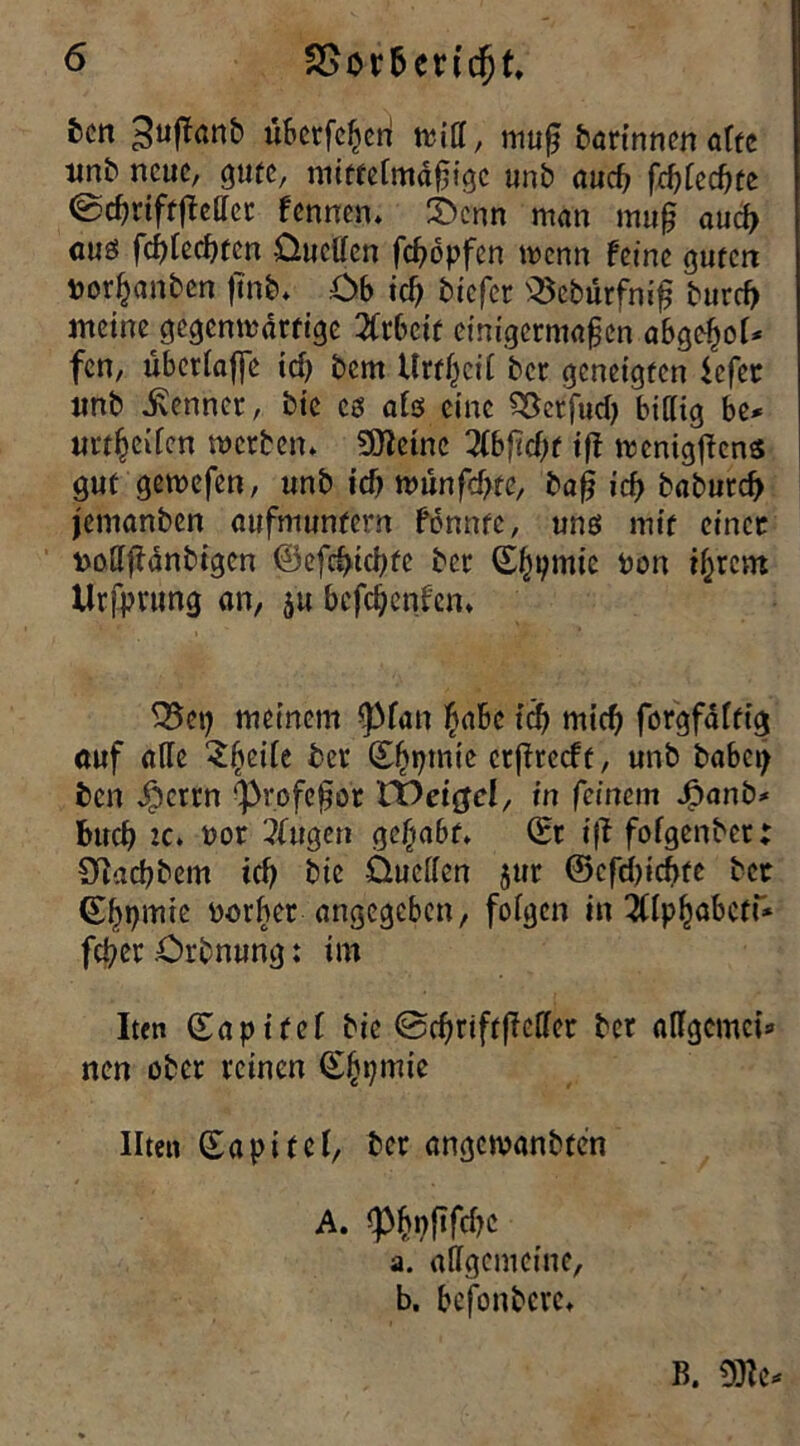 SSmbenc^t, fccn 3uff<wk überfefjenl tritt, muß bartnnen aftc unb nette, gute, mittelmäßige unb aucf> fd)tecf)te ©djriftfMer fennen. 3>enn man muß aucß aus fc^tecf>tcn üuetten feßbpfen wenn feine guten Vorlauben fmb. Ob id) biefer SSebürfniß burcf> meine gegenwärtige 2frbctt einigermaßen abgelwl* fen, übertaffe id) bem Uw(jctl ber geneigten *efer «nb kennet, bie cs als eine SSerfud) billig be* urteilen werben* SJletnc 2lbßct)f tff mcnigßcns gut gemefen, unb td) wünfd>te, baß icf> babureb jemanben aufmunfern fdnntc, uns mit einer vottßanbigcn ©efdticbte ber 0f)pmie von itjrcm Ursprung an, $u befeßenfen* 35cp meinem <pian $abe id) mid) forgfäftig auf atte $t)eite ber ©fjpmie ctßrecft, unb habet) ben $crrn (profeßo't XX>ei$cl, in feinem J[?anb* buch tc. vor Tfugen ge§a6f* (Er iß fofgenbet Ottacbbem id) bie Üuetten jur @cfd)icbte bet (Eßpmie vorher angegeben, folgen in ^llpfjabctt* feßer Orbnung: im Iten (Eapifei bie ©cfmftfMer ber attgemei* nen ober reinen (Sfipmie Ilten ©apitel, ber angewanbten A. (p^i;ftfcf?c a. allgemeine, b. befonbere* B.