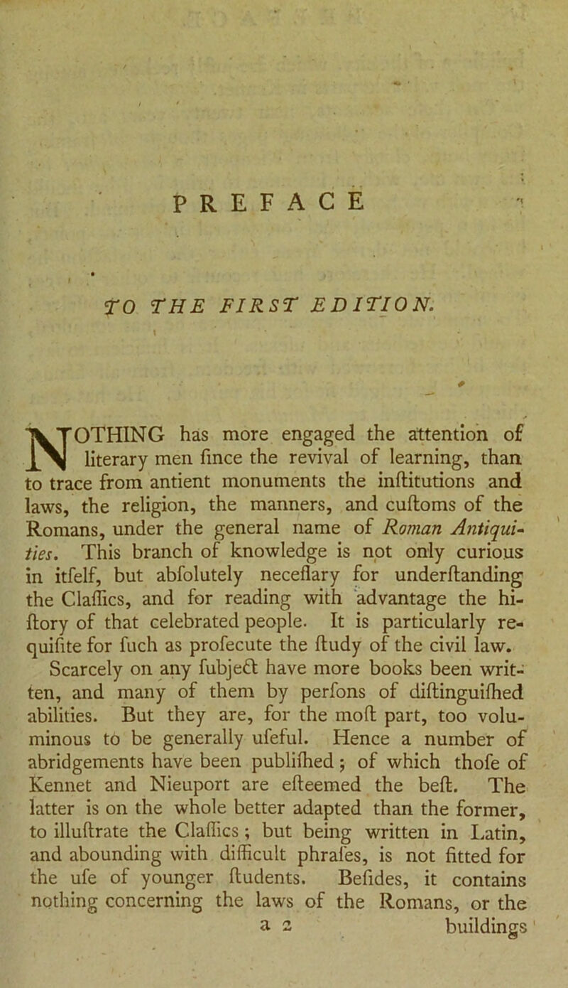 PREFACE TO THE FIRST EDITION. NOTHING has more engaged the attention of literary men fince the revival of learning, than to trace from antient monuments the inftitutions and laws, the religion, the manners, and cuftoms of the Romans, under the general name of Roman Antiqui- ties. This branch of knowledge is not only curious in itfelf, but abfolutely neceflary for underftanding the Claffics, and for reading with advantage the hi- ftory of that celebrated people. It is particularly re- quifite for fuch as profecute the ftudy of the civil law. Scarcely on any fubjeft have more books been writ- ten, and many of them by perfons of diftinguifhed abilities. But they are, for the moll part, too volu- minous to be generally ufeful. Hence a number of abridgements have been publilhed; of which thofe of Kennet and Nieuport are efteemed the beft. The latter is on the whole better adapted than the former, to illuftrate the Claffics ; but being written in Latin, and abounding with difficult phraies, is not fitted for the ufe of younger ftudents. Befides, it contains nothing concerning the laws of the Romans, or the a 2 buildings