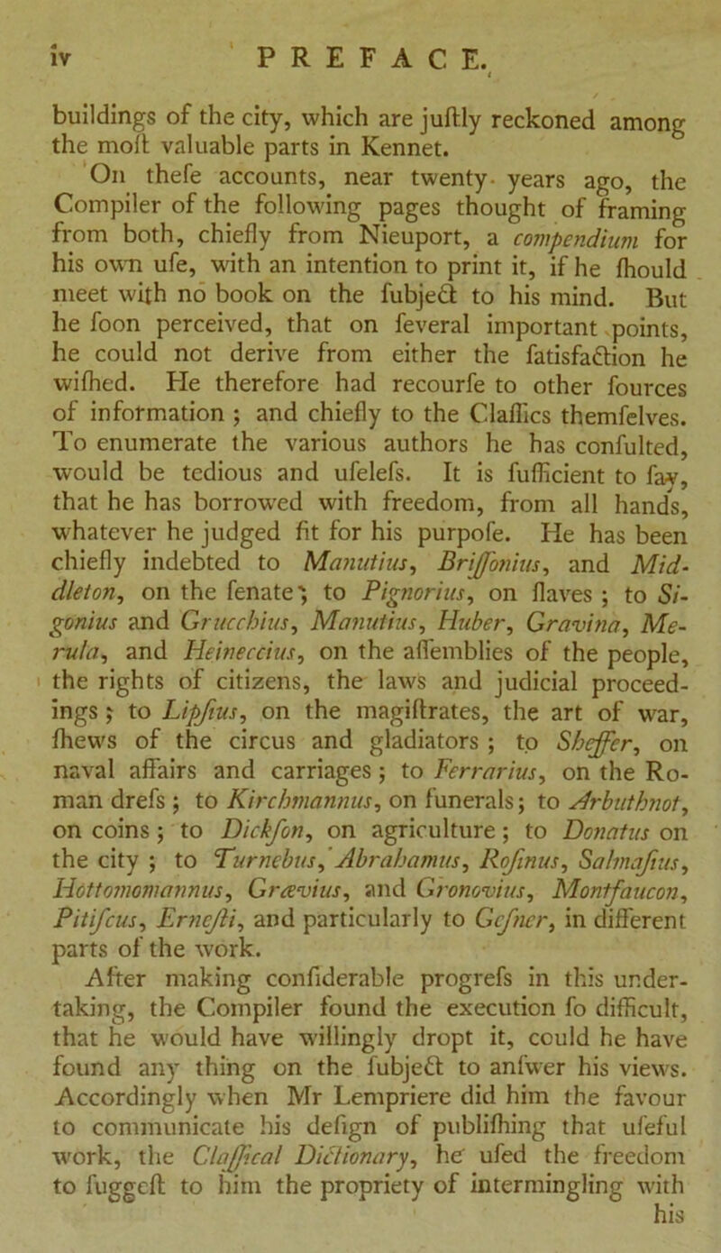 buildings of the city, which are juftly reckoned among the moil valuable parts in Kennet. On thefe accounts, near twenty- years ago, the Compiler of the following pages thought of framing from both, chiefly from Nieuport, a compendium for his own ufe, vcith an intention to print it, if he fhould meet with no book on the fubjeft to his mind. But he foon perceived, that on feveral important points, he could not derive from either the fatisfattion he wifhed. He therefore had recourfe to other fources of information ; and chiefly to the Claflics themfelves. To enumerate the various authors he has confulted, would be tedious and ufelefs. It is fufficient to fav, that he has borrowed with freedom, from all hand's, whatever he judged fit for his purpofe. He has been chiefly indebted to Manutius, Brijfonius, and Mid- dleton, on the fenate', to Pignorius, on flaves ; to Si- gonius and Grucchius, Manutius, Huber, Gravina, Me- rula, and Heineccius, on the affemblies of the people, the rights of citizens, the laws and judicial proceed- ings ; to Lipfius, on the magiflrates, the art of war, fhews of the circus and gladiators ; to Sheffcr, on naval affairs and carriages; to Ferrarius, on the Ro- man drefs ; to Kirchmannus, on funerals; to Mr but knot, on coins ; to Dickfon, on agriculture; to Donatus on the city ; to Turnebus,'Abrabamus, Rofinus, Sahnafius, Hottomomannus, Gravius, and Gronovius, Montfaucon, Pitifcus, Ernejli, and particularly to Gcfner, in different parts of the work. After making confiderable progrefs in this under- taking, the Compiler found the execution fo difficult, that he would have willingly dropt it, could he have found any thing on the l'ubjeft to anfwer his views. Accordingly when Mr Lempriere did him the favour to communicate his defign of publifhing that ufeful work, the Claflcal Dictionary, he ufed the freedom to fuggefl: to him the propriety of intermingling with