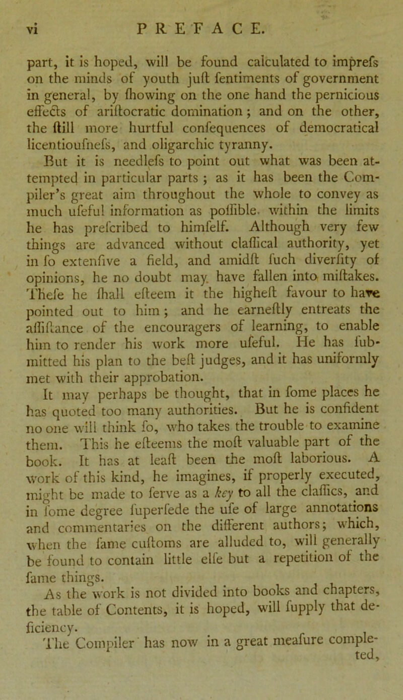 part, it is hoped, will be found calculated to imprefs on the minds of youth juft fentiments of government in general, by fhowing on the one hand the pernicious effects of ariftocratic domination ; and on the other, the ftill more hurtful confequences of democratical licentioufnefs, and oligarchic tyranny. But it is needlefs to point out what was been at- tempted in particular parts ; as it has been the Com- piler’s great aim throughout the whole to convey as much ufefu! information as poilible. within the limits he has prelcribed to himfelf. Although very few things are advanced without claflical authority, yet in fo extenfive a field, and amidft l'uch diverfity of opinions, he no doubt may. have fallen into miftakes. Thefe he fhall efteem it the higheft favour to hare pointed out to him; and he earneftly entreats the aftiftance of the encouragers of learning, to enable him to render his work more ufeful. He has iub- mitted his plan to the beft judges, and it has uniformly met with their approbation. It may perhaps be thought, that in fome places he has quoted too many authorities. But he is confident no one will think fo, who takes the trouble to examine them. This he efteems the moft valuable part of the book. It has at leaft been the moft laborious. A work of this kind, he imagines, if properly executed, might be made to ferve as a key to all the claffics, and in fome degree fuperfede the ule of large annotations and commentaries on the different authors; which, when the fame cuftoms are alluded to, will generally be found to contain little elle but a repetition of the fame things. As the work is not divided into books and chapters, the table of Contents, it is hoped, will fupply that de- ficiency. The Compiler has now in a great meafure comple- ted.