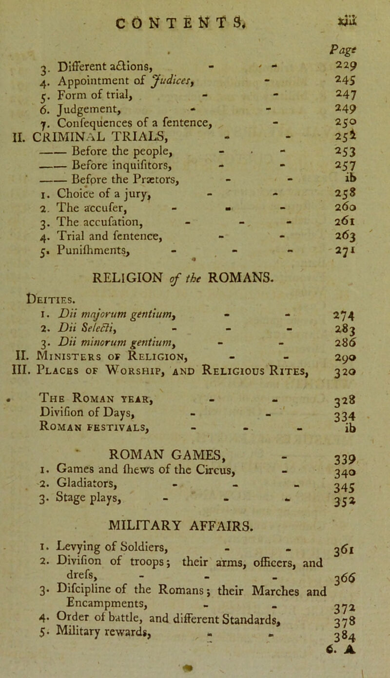 Page 3. Different a&ions, - ' - 229 4. Appointment of Judices, - 245 5. Form of trial, - - 247 6. Judgement, - - 249 7. Confequences of a fentence, - 250 II. CRIMINAL TRIALS, - - 2si Before the people, - • - 253 Before inquifitors, - - 257 Before the Praetors, - - ib 1. Choice of a jury, - - 258 2. The accufer, - 260 3. The accufation, - - - 261 4. Trial and fentence, - - 263 5. Punilhments, 271 RELIGION of the ROMANS. Deities. 1. Dii major urn gentium, - - 274 2. Dii Selectit - - 283 3. Dii minorum gentium, - - 2 86 II. Ministers or Religion, - - 290 III. Places of Worship, and Religious Rites, 320 The Roman year, Divifion of Days, Roman festivals, 328 ROMAN GAMES, 1. Games and {hews of the Circus, 2. Gladiators, 3. Stage plays, MILITARY AFFAIRS. 339 340 345 352 1. 2. 3- 4- 5- Levying of Soldiers, Divifion of troops; their arms, officers, and drefs, 365 Difcipline of the Romans; their Marches and Encampments, _ _ ^72 Order of battle, and different Standards, 378 Military rewards, . . 384 6. A \