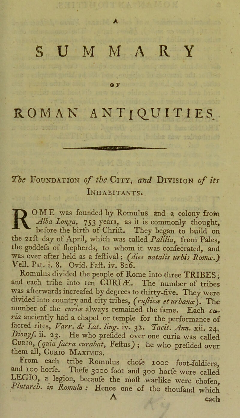 A SUMMARY OF ROMAN A N T i Q,U I T I E S. The Foundation of the City, and Division of its Inhabitants. ROME was founded by Romulus and a colony from Alba Longa, 753 years, as it is commonly thought, before the birth of Chrift. They began to build on the 21 ft day of April, which was called Palilia, from Pales, the goddefs of fhepherds, to whom it was confecrated, and •was ever after held as a feftival; (dies natalis urbis Roma?.) Veil. Pat. i. 8. Ovid. Fail. iv. 806. Romulus divided the people of Rome into three TRIBES; and each tribe into ten CURIHL. The number of tribes was afterwards increafed by degrees to thirty-five. They were divided into country and city tribes, (rujlicce et urban a?). The number of the curia always remained the fame. Each cu- 71a anciently had a chapel or temple for the performance of facred rites, Varr. de Lat. ling. iv. 32. Tacit. Ann. xii. 24, Dionyf. ii. 23. He who prefided over one curia was called Curio, (quiafacra curabat, FeftusJ ; he who prefided over them all. Curio Maximus. From each tribe Romulus chofe 1000 foot-foldiers, and 100 horfe. Thefe 3000 foot and 300 horfe were called LEGIO, a legion, becaufe the moil warlike were chofen, Plutarch, in Romulo ; Hence one of the thoufand which A each