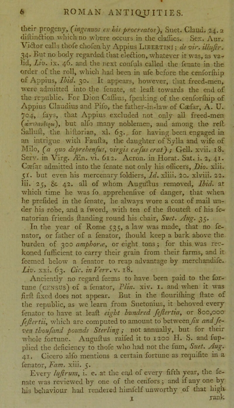 their progeny, (iftgcnuos ex Lis procreates), Suet. Claud. 24. a diflin&ion which no where occurs in the dailies. Sex. Aur. Victor calls thofe chofenb.y Appius Libertini ; de vir. illujlr. 34. Rut no body regarded that ele£tion, whatever it was, as va- lid, Liv. ix. 46. and the next confuls called the fenate in the order of the roll, which had been in ufe before the cenforfhip of Appius, Ibid. 30. It appears, however, that frecd-men, were admitted into the fenate, at lead towards the end of the republic. For Dion Caffius, fpeaking of the cenforfliip of Appius Claudius and Pifo, the father-in-law of Caefar, A. U. 704, fays, that Appius excluded not only all freed-men (asVsAevJsgw), but alfo many noblemen, and among the reft Sallud, the hiftorian, xl. 63. for having been engaged in an intrig-ue with Faulla, the daughter of Sylla and wife of Milo, (a quo deprehenfus, virgis ccefus crat) ; Gell. xvii. 18. Serv. in Virg. Ain. vi. 612. Acron. in Horat. Sat. i. 2, 41. Caefar admitted into the fenate not only his officers, Dio. xlii. 51. but even his mercenary foldiers. Id. xliii. 2a. xlviii. 22. lii. 25, & 42. all of whom Augustus removed, Ibid, at which time he was fo apprehenfive of danger, that when he prefided in the fenate, he always wore a coat of mail un- der his robe, and a fword, with ten of tire douted of his fe- natorian friends Handing round his chair, Suet. Aug. 35. In the year of Rome 535, a law w'as made, that no fe- nator, or father of a fenator, ffiould keep a bark above the burden of 300 amphorne, or eight tons; for this was rec- koned fufficient to carry their grain from their farms, and it feemed below a fenator to reap advantage by merchandife. Liv. xxi. 63. Cic. in Verr. v. 18. Anciently no regard feems to have been paid to the for- tune (census) of a fenator, Plin. xiv. 1. and when it was fird fixed does not appear. But in the flourilhing Hate of the republic, as we learn from Suetonius, it behoved every fenator to have at lead eight hundred fejlertia, or 800,000 fejlertii, which are computed to amount to between^/*: andfe- ven thoufand pounds Sterling; not annually, but for their whole fortune. Auguftus raifed it to 1200 H. S. and fup- plied the deficiency to thofe who had not the fum, Suet. Aug. 41. Cicero alfo mentions a certain fortune as requifite in a fenator, Fam. xiii. 5. Every lujlrum, i. e. at die end of every fifth year, the fe- nate was reviewed by one of the cenfors ; and if any one by his behaviour had rendered himfelf unworthy of that high X rank