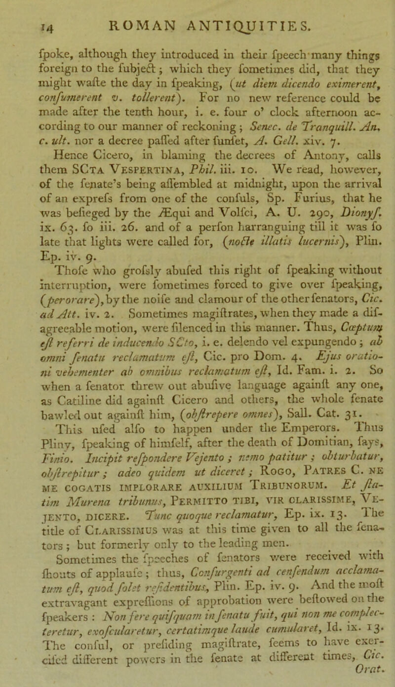 fpoke, although they introduced in their fpeechmany things foreign to the fubjeft ; which they fometimes did, that they might wafte the day in fpeaking, (tit diem dicendo eximercnt, confionerent it. tollerent). For no new reference could be made after the tenth hour, i. e. four o’ clock afternoon ac- cording to our manner of reckoning ; Settee, de 'Tranquill. An. c. ult. nor a decree paflfed after funfet, A. Gell. xiv. 7. Hence Cicero, in blaming the decrees of Antony, calls them SCta Vespertina, Phil. iii. 10. We read, however, of the fejiate’s being alTembled at midnight, upon the arrival of an exprefs from one of the confuls, Sp. Furius, that he was belieged by the Aiqui and Volfci, A. U. 290, Diotryf. ix. 63. fo iii. 26. and of a perfon harranguing till it was fo late that lights were called for, (node illutis lucernis), Plin. Ep. iv. 9. Thofe who grofsty abufed this right of fpeaking without interruption, were fometimes forced to give over fpeaking, (perorare),\ry the noife and clamour of the other fenators, Cic. adAtt. iv. 2. Sometimes magiilrates, when they made a dif- agreeable motion, were filenced in this manner. Thus, Caption ejl referri de inducendo SCto, i. e. delendo vel expungendo ; ah omrii fenatu reclamatlim ejl, Cic. pro Dom. 4. Ejus oratio- ni vehementer ah omnibus reclamatum ejl, Id. Fam. i. 2. So when a fenator threw out abufive language again!! any one, as Catiline did again!! Cicero and others, the whole fenate bawled out again!! him, (ohjlrepere omnes), Sail. Cat. 31. This ufed alfo to happen under the Emperors. Thus Pliny, fpeaking of himfelf, after the death of Domitian, fays, Finio. Incipit refpondcre Vejento ; 11-mo patitur ; obturbatur, objlrepitur; adeo qtiidem ut dicerct; R.OGO, Patres C. ne me cogatis impeorare auxilium Tribunorum. Et Jla- tim Murena tribunus, Permitto tibi, vir clarissime, V E- jento, dicere. cTunc quoque reclamatur, Ep. ix. 13. dhe title of Ct.arissimus -was at this time given to all the fena- tors ; but formerly only to the leading men. Sometimes the Speeches of fenators were received with fhouts of applaufe ; thus, Cctifurgenti ad cenfendum acclama- tion ejl, quod Joist repdentibus:, Plin. Ep. iv. <■)• And the 11 oft extravagant expreffions of approbation rvere bellowed on the fpeakers : Non fere quifqvain 111 fenatu fiat, qui non me coniplei- teretur, exofcularetur, certatimque laucle cumularet. Id. ix. 13. The conful, or prefiding magiftrate, feems to have exer- ciicd different powers in the fenate at different times, Cic. r Orat.