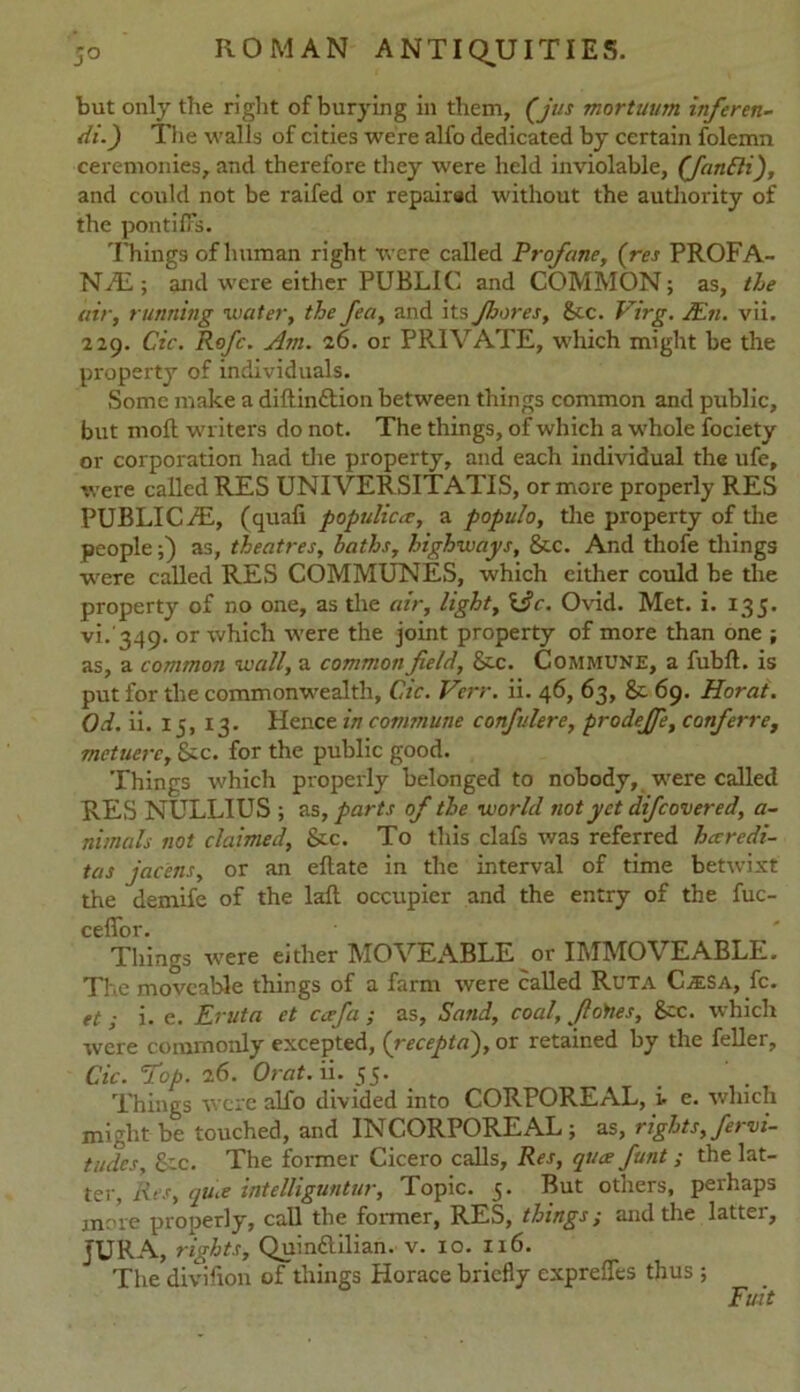 but only the right of burying in them, (jus mortuum inferen- di.j The walls of cities were alfo dedicated by certain folemn ceremonies, and therefore they were held inviolable, (fanBi), and could not be raifed or repaired without the authority of the pontiffs. Things of human right were called Profane, (res PROFA- NAZ,; and were either PUBLIC and COMMON; as, the air, running water, the fea, and its Jhares, See. Virg. JEn. vii. 229. Cic. Rofc. Am. 26. or PRIVATE, which might be the property of individuals. Some make a diftin&ion between things common and public, but moll writers do not. The things, of which a whole fociety or corporation had the property, and each individual the ufe, were called RES UNIVERSITATIS, or more properly RES PUBLIC/E, (quafi populica, a populo, the property of the people;) as, theatres, baths, highways, &c. And thofe things were called RES COMMUNES, which either could be the property of no one, as the air, light, \jc. Ovid. Met. i. 135. vi. 349. or which were the joint property of more than one ; as, a common wall, a common field, Sec. Commune, a fubft. is put for the commonwealth, Cic. Verr. ii. 46, 63, Sc 69. Horai. Od. ii. 15, 13. Hence in commune confulere, prodejfe, conferre, metuerc, &c. for the public good. Things which properly belonged to nobody, were called RES NULLIUS ; as, parts of the world not yet difcovered, a- nimals not claimed, See. To this clafs was referred haredi- tas jacens, or an ellate in the interval of time betwixt the demife of the laft occupier and the entry of the fuc- ceflfor. Things were either MOVEABLE or IMMOVEABLE. The moveable things of a farm were called Ruta CiESA, fc. et; i. e. Eruta et ccefa ; as, Sand, coal, fiottes. See. which were commonly excepted, (recepta), or retained by the feller, Cic. Hop. 26. Orat. ii. JJ. . Things were alfo divided into CORPOREAL, i. e. which might be touched, and INCORPOREAL; as, rights, fervi- tudes, £cc. The former Cicero calls, Res, qua funt ; the lat- ter, Res, qua inteUiguntur, Topic. 5. But others, perhaps more prooerly, call the former, RES, things; and the latter, JURA, rights, Quinftilian. v. 10. 116. The division of things Horace briefly exprefles thus ; Fuit