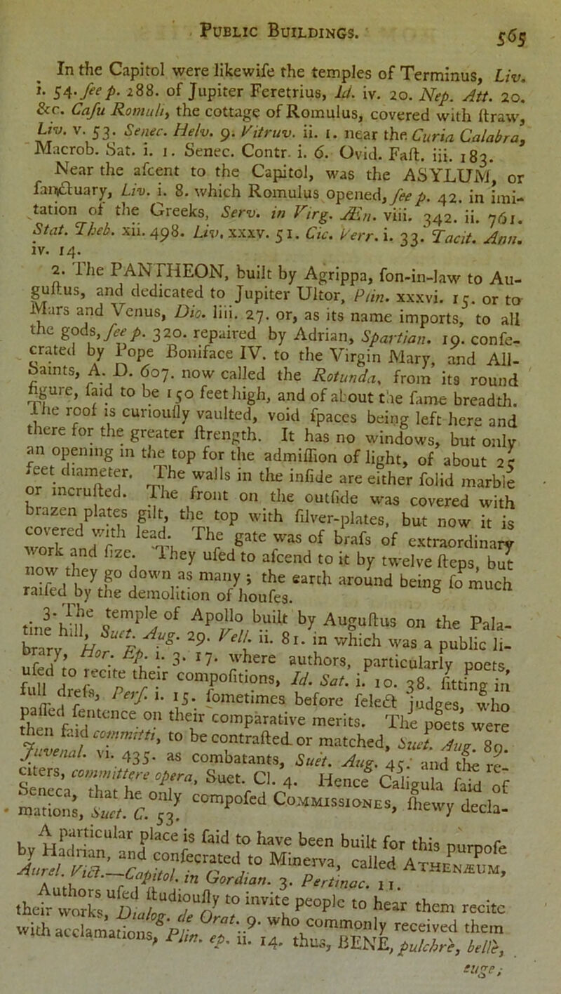 In the Capitol were likewife the temples of Terminus, Liv. i. 54. fie p. 288. of Jupiter Feretrius, Id. iv. 20. Nep. Att. 20. &r. Cafu Romu/i, the cottage of Romulus, covered with ftraw, Ltv. v. 53. Senec. Helv. 9. Vitruv. ii. t. near the Curia Calabra, Macrob. Sat. i. 1. Senec. Contr. i. 6. Ovid. Fall. iii. 183. Near the afcent to the Capitol, was the ASYLUM, or fanjftuary, Liv. i. 8. which Romulus opened, feep. 42. in imi- tation ol the Greeks, Serv. in Virg. JEn. viii. 342. ii. 761. Sfdi. Iheb. xii. 498. Liv. xxxv. 51. Cic. Perr. i. 33.' Tacit. Ann. iv. 14. 2. The PANTHEON, built by Agrippa, fon-in-law to Au- gultus, and dedicated to Jupiter Ultor, Pun. xxxvi. 15. or to Mars and Venus, Dio. liii. 27. or, as its name imports, to all the gods, fiep. 320. repaired by Adrian, Spartian. 19. confe- crated by 1 ope Boniface IV. to the Virgin Mary, and All- Samts, A D. 607. now called the Rotunda, from its round hgure, faid to be 150 feet high, and of about tie fame breadth. . ie roof is cunouOy vaulted, void fpaces being left here and iere for the greater ftrength. It has no windows, but only an opening in the top for the admiffion of light, of about or OT inc'mfte? t?* 7“* ,hf inCJe are 'ilher folid cru ted. The front on the outfide was covered with brazen plates gilt, the top with filver-plates, but now it is covered with lead. The gate was of brafs of extraordinary work and fize. They ufed to afeend to it by twelve flops b7t now they g° down as many ; the earth around being fo much railed by the demolition of houfes ° tine'Sr SWf ^ Augurs on the Pala- bnry Lr % “g' 9' t “• 8'- Which was » Public 1,. brary Hor tip . 3. wh„e au.h part.culnrlv POets J C0Tr,ti?D5>u- s°(- '■■=>• 38. Ling®; Perf‘u \S- Sometimes before feleft judges, who R. ldf {entence on their comparative merits. The poets were then faid commit ti, to be contrafled or matched, Suet. Aug 80 JuvenaL vi. 435. as combatants, Suet. Aug. 45. and the re' citers, committee opera. Suet. Cl. 4. Hencf Cahgula faid of c^—, &£££ Aparticuiar piace is faid to have been built for this purpofe thetr w“S,UalL“droy “ “‘n p“plc “ ■*» them recite with acclamations ^'pr rat\9' who commonly received them nil acclamations, Pl,„. tf. ,4. ,hes, BENE, pulchri, belli,