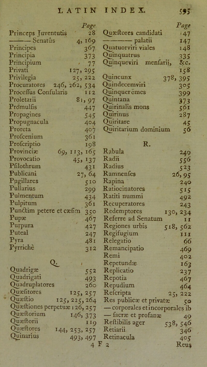 Page Page Princcps Juventutis 28 Quxftores candidati <47 Senatus 45169 palatii 147 Principes 367 Quatuorviri viales 148 Principia 373 Quinquatrus 335 Principium ' 77 Qumqueviri menfarii, See. Privati 127, 295 158 Privilegia 25, 222 Quincunx 37^ 395 Procuratores 246, 262, 534 Quindecemviri 3°5 Proceflus Confularis 1x2 Quinqueremes 3 99 Proletaiii 8i, 97 Quintana 373 Pro’mulfis 447 Quirinalis mons 561 Propagines 545 Quirinus 287 Propugnacula 404 Quiritare 45 Proreta 407 Quiritarium dominium 56 Profcenium 361 / Profcriptio 198 R. Provincias 69, 113, 165 Rabula 249 Provocatio 45> 137 Radii 556 Pfilothrum 431 Radius 523 Publicani 27, 64 Ramnenfes 26, 95 Pugillares 51° Rapina 240 Puliarius 2 99 Ratiocinatores 5*5 Pulmentum 434 Ratiti nummi 492 Pulpitum 361 Recuperatores 243 Punttim petere etcaefim 350 Redemptores I3°> 234 Pupae 467 Referre ad Senatum 11 Purpura 427 Regiones urbis 518, 562 Puteal 247 Regifugium hi Pyra 481 Relegatio 66 Pyrriche 312 Remancipatio 469 Remi 402 Repetundae 163 Quadrigae 552 Replicatio 237 Quadrigati 493 Repotia 467 Quadruplatores 260 Repudium 464 Quaeutores *25, 257 Refcripta 25, 222 Quseitio 125,225,264 Res publicae et private 50 Quaemones perpetuae 126, 25 7 — corporales etincorporales ib Quaeltorium 146, 373 — faerse et profanae 49 Quaeftorii 9 Reftibilis ager 538> 546 Quaeftores M4> 253, 257 Retiarii 34*5 Quinarius 493> 497 Retinacula 4°5 4 F 2 Reusi