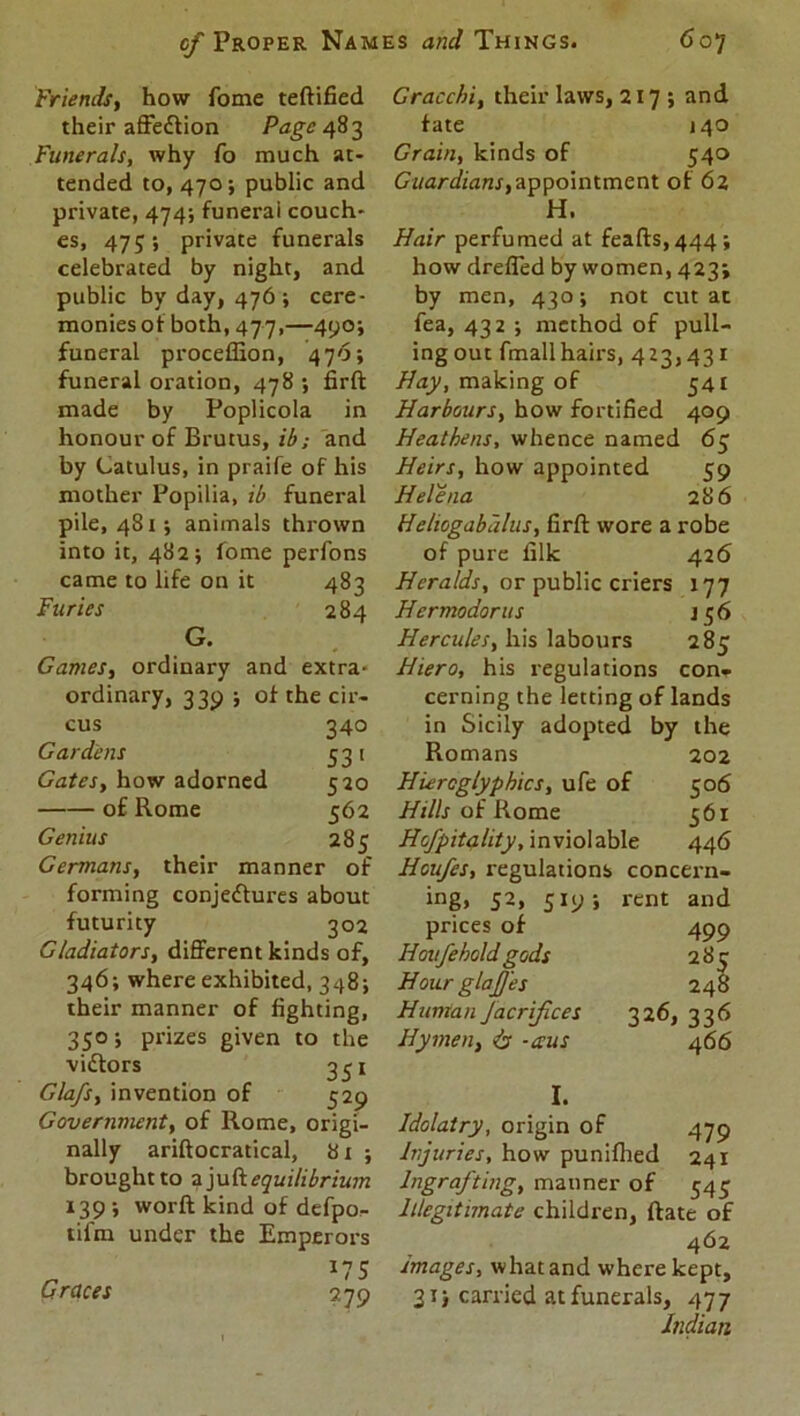 Friends, how fome teftified their affeCtion Page 483 Funerals, why fo much at- tended to, 470; public and private, 474; funerai couch- es, 47 private funerals celebrated by night, and public by day, 476 ; cere- monies of both, 477,—490; funeral proceffion, 476; funerai oration, 478 *, firft made by Poplicola in honour of Brutus, ib; and by Catulus, in praife of his mother Popilia, ib funeral pile, 481; animals thrown into it, 482; fome perfons came to life on it 483 Furies 284 G. Games, ordinary and extra- ordinary, 339 ; of the cir- cus 340 Gardens 531 Gates, how adorned 520 of Rome 562 Genius 285 Germans, their manner of forming conjectures about futurity 302 Gladiators, different kinds of, 346; where exhibited, 348; their manner of fighting, 350; prizes given to the vidtors 351 Glafs, invention of 529 Government, of Rome, origi- nally ariftocratical, 81 ; brought to z juft equilibrium 139 ; worft kind of defpo- tifm under the Emperors „ *75 Graces 279 Gracchi, their laws, 217; and fate 140 Grain, kinds of 540 Guardians,appointment of 62 H. Hair perfumed at fea(ts,444; how drefled by women, 423; by men, 430; not cut at fea, 432 ; method of pull- ingout fmallhairs, 423,431 Hay, making of 541 Harbours, how fortified 409 Heathens, whence named 65 Heirs, how appointed 59 Helena 286 Hehogabdlus, firft wore a robe of pure filk 426 Heralds, or public criers 177 Hermodorus 156 Hercules, his labours 285 Hiero, his regulations con- cerning the letting of lands in Sicily adopted by the Romans 202 Hieroglyphics, ufe of 506 Hills of Rome 561 Hofpitality, inviolable 446 Houfes, regulations concern- ing, 52, 519; rent and prices of 499 Hovfehold gods 283 Hour glajjes 248 Human Jacrifices 326, 336 Hymen, is -ecus 466 I. Idolatry, origin of 479 Injuries, how punifhed 241 Ingrafting, manner of 545 Illegitimate children, Rate of 462 images, what and where kept, 31) carried at funerals, 477 Indian