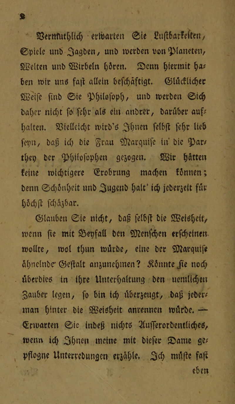 S3erttfutf)(ld) - crlbaiten 0ic £iift6arfefffn/ ©pielc unb , unb werben von ^(anetetv SBelten unb SBirbeln l)ören. Senn hiermit ben wir uns fall allein befebäftigt. ©lücfltc^ec SBeife jlnb 0ic ‘P^ilofopl), unb werben @ic& baf)fr nid)t fo fcf)r alö ein anbtet, baruber ouf# f)alten. 58ie(Icid)t wlrb’ß 3^)»^« lie& fepn, baj3 idj bie grau ?0?arquife ln bic ^ar^ tl;ep ber ^^i(ofop()en gesogen. Sffiir hätten feine wichtigere Srobrung machen fönnen; benn 0d)önheit unb 3u3«»ö jeberjelt für hbchil fd)i^jbar. ©lauben 0ie nicht, bap felbjl bie SSBelöhclt, wenn (te mit Sepfall ben gjlenfchen erfchetnen wollte, wol thun würbe, eine ber 50larquife ühnclnbe' ©eflolt anjunehmen ? könnte Jie nod) öberbiee: in Ihre Unterhaltung ben ucmlichen Sauber legen, fo bin ich überjeugt, .ba^ jeber^ man h'-nter bie SSSei^h^^t anrennen würbe. — Erwarten 0ie inbeß nid;tö 2lufferorbentlicheö, wenn id) 3hnen meine mit biefec Same ge# pflogne Untertebungen erjühlf* Sd) müfle fa(l eben