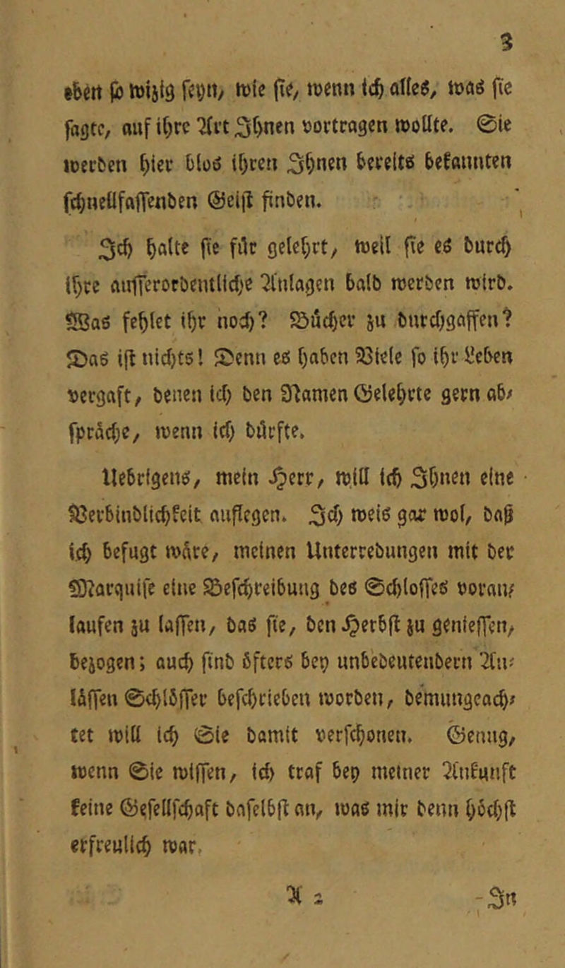 ibett |b fcytty it)ic tijenn \d) a\k$, tvaö (le fagtc, auf it)rc 3t)nen »ortragen wollte. 0ic loecfccn bieo bloö if)ren S^nen bereite bekannten ftbnetlfafienben @eiil finben. r. 3d) fte filr gelehrt/ weil |Te cö burt^ (f;« ftulKrotbentlicbe ‘21'ulagcn halb werben wirb. <Baö fehlet lf)r nod)? 55ucbev ju burcOgciffen t 2)a6 ift iiidjts! Senn eo ()aben Sßlele fo t^r ücben »ergafty benen Id) ben 3fiamen Gelehrte gern ab/ fpräc(;c, wenn icf) börfte. llcbrfgeno, mein .^crr, w.lll leb «Inc SJerblnblicbfeit auflegcn. *^o(, bei^ leb befugt wSrey meinen Unterrebungen mit ber ?9?arquiie eine Sefcbreibuug bes 0cblofTeö »ornm laufen ju laflen, baö fie, bcn.Oerb|t iu genieffeny bejogen; auch finb öftere bep unbebeuteubern liiv ISffeu 0ebl5fTer befebrieben worben, bemungea^/ tet will leb 01e bamlt verfebonen. ©etmgy wenn 0te wlflen, Id) trof bep meiner 2tn8unft feine ©efellfcbaft bflfclbfl: an, waö mir benn bbd)(t etfreullcb war,