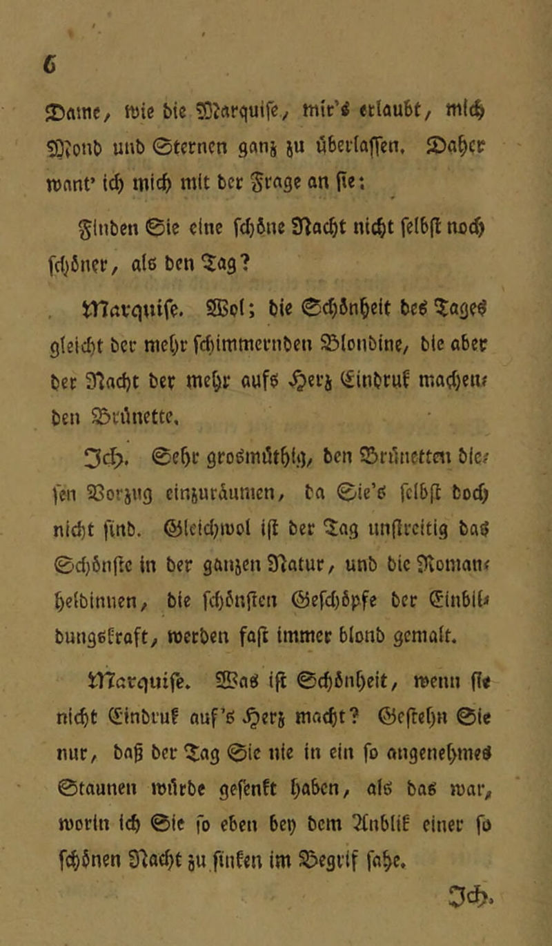 c ‘Dfltnc/ ft)ic bic SJrtrquife/ edaubt, tn((^ tO;ont) unb 0tcrncn gnnj ju öbedaffen. 2)a^cc ronnt’ ic^ mic^) mit bcc Sr«ge an jie; glnbcn ©ie eine fc^bne nic^t felbfl no(^ [d^önet/ alßben^ag? , trirtvqtufe. 2Boi; bie ©djbn^eit be^ ^lage^ gleicht bet mehr fcftintmcvnbcn Slonbine/ bie ober bec 3^ad)t ber mehr aufti ^erj (finbruf mathen# ben Sörünette. ©ehr groömöthi.g/ ben ©rilnettc« bie/ feil aSorjitg einjuräumen, ba ©ie’t? fclb|l boef; nld)t finb. ©leid^iuol ifl ber ^ag unflrcitig ba^ ©djbnfte in ber ganjen Statut/ unb bie^vomaiK heibitmen, bie fd)6nficn @efd)6pfe ber 5inbi{< bungßfrafty roetben faft immer blonb gcniölt. inerqutfe. 9!?n«j ifi ©chbnheit, menn fi« nicht <5;inbruf auf’ß ^erj macht? ©cflehn ©ie nur, baf ber IJ^ag ©ie nie in ein fo angenehme« ©taunen mürbe gefenft hftben, afß ba« mar, morin i(^ ©ie fo eben bep bem 2(nblif einer fo fchbnen Stacht ju ftnfen im SS>egilf fahe.