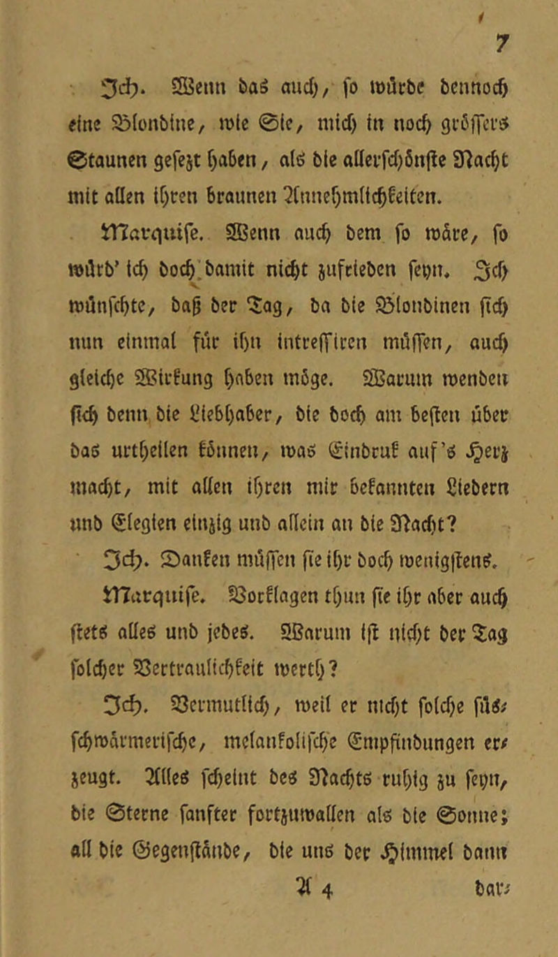 3cf). SSeun öaö mid), fo lööcbc bcnnoc^ eine Sölonbtne, »vle 01?/ nüd) in noc^ gißiTcv^ 0taunen gefeit f)a6en, alö ble ottetfdjönpe SHac^t mit allen if)t:en braunen 3[nnef)mlic^feiten. iHßfciuife. SBenn aiic^ bem fo märe/ fo mötb’ ic^ boc^.bamit nid)t iufeieben feijn, 3d> s miinfcbtC/ bajj bec ^ag, ba bie $Ö(onbinen ftd) nun einmal für il)n iiitreffircn müflen, auch gletcbc SBirfung l)nben möge. SBarum menben fid> beim bie JJiebl)aber, bie botb am beflen über baß urtl^eilen fötinen, maß (JinbruE auf’ß .^erj macht, mit allen if)rcn mir bcfannten Siebern «nb Elegien eiujig unb adeln an bie 3fiad)t? ‘^d). Saufen mülfen fie it)r boch menig|lenß. ' tnarquife. fßocflagen tl)un fie ihr aber auch ftetß aüeß unb jebeß. 2ßarum ifi nid;t ber ^ag folcber SSertraulicbfeit mertf}? Cfcfj. SSermutlid) / roeil er nid)t fold)e füß# fch»armerifchc, melanfolifch'e ^nipfinbungen er/ jeugt. 3flleß fcheint beß Syiacbtß ru[)ig iu fei;n, bie 0terne fanfter fortiumallen alß bie 0onne; ad bie ©egenftünbe, bie miß ber Fimmel bann 214 baiv