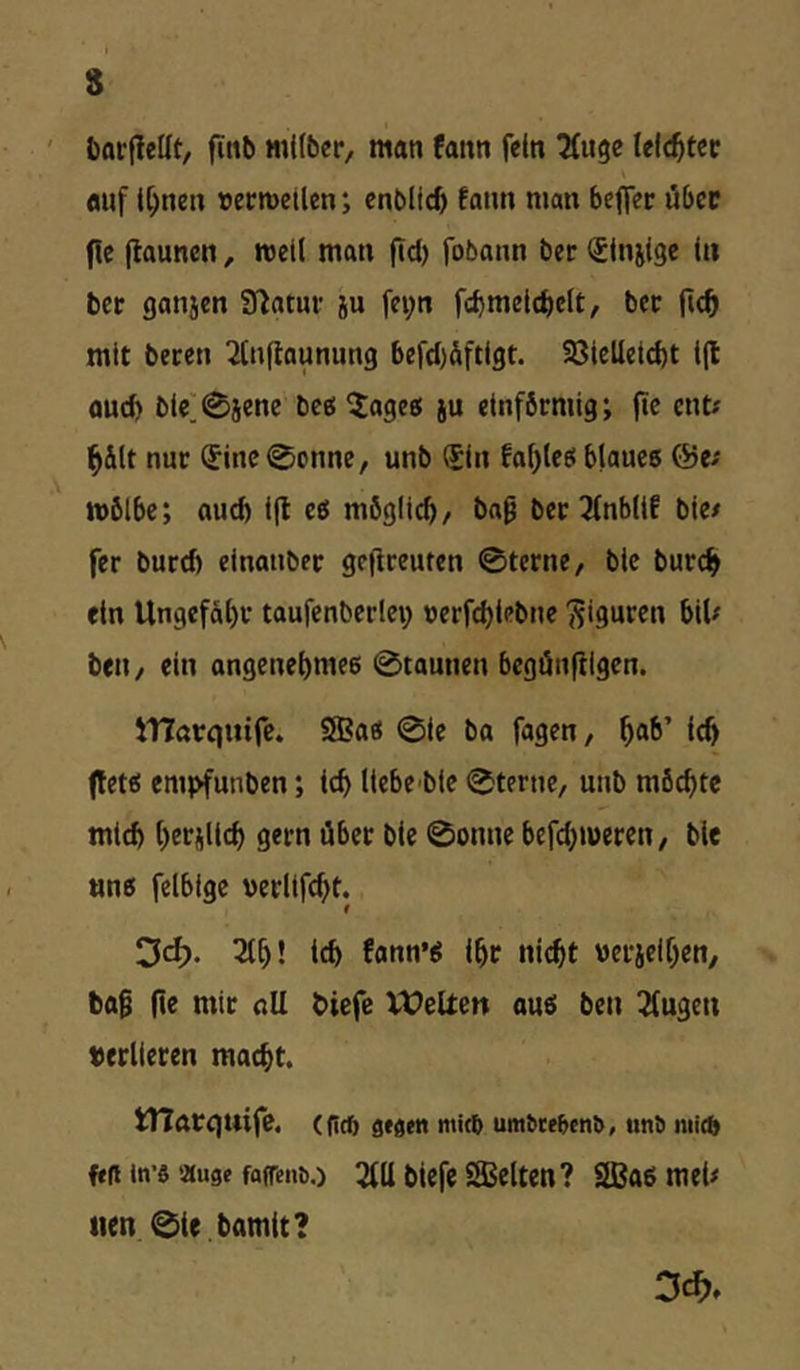 ' barfietit, finb «iKbcr, man fann fein ^ugc leichter auf t^nen »ecmetlen; cnblid) fann man beflec über flc flauncn, rcetl man fid) fobann ber (JInjige in bet ganjen fßatur ju fei;n fcbmeicbclt, bec mit beten Ttnftaunung befd)dftigt. 23ielletd)t l(l flud) blc]0iene bce( ^ages ju einförmig; (te ent? ^ilt nur (Sine0onnc, unb ®in faf^leö blaues @e? n>6lbe; auch i(t es möglicb/ ba^ ber 2(nb(tf bie? fer burd) einanber geflreuten 0tcrne, blc burc^> ein Ungefäi)r taufenberlei; uerfdjlebne Figuren bil? bell/ ein angenet)me6 0taunen begänfiigen. jnöreimfc. SEas 0ie ba fagen, ^ab’ ic^ (tets em}>funben; leb liebe ble 0terne, unb möchte mleb beriUeb gern über bie 0onne befd^meren, ble «ns felbigc uerltfcbt. 3d). 2lb! teb fann’S ibr nicht uerjelben/ tag fte mir all biefe Vt^eUen aus ben 12fugen «erlieten macht. tHarquife. (flcft öfaeti mkb um^te&cn^, unö niicft ft(i tn’fl äuge fafrenb.) 2111 bUfc SEelten ? SBasmeU iien 0ie bamit?