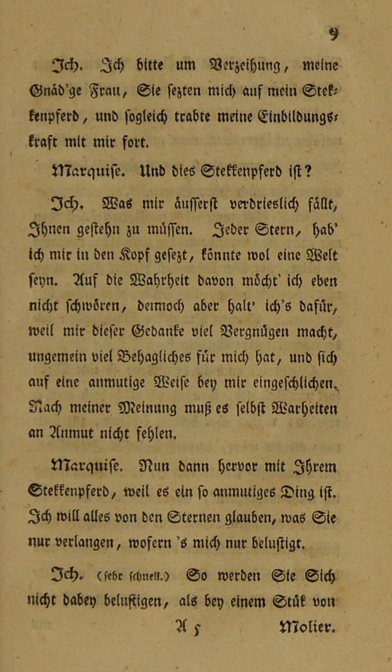 Od). bitte um 93erjcibung, meine ©nÄb’gc Srau, 0ie fejten mief) «uf mein 0tef^ fenpferb, unb fogleicb trotte meine iSinbtlbungSf fraft mit mir fort. iHnrquife. Unb bieö 0teffcnpferb i(I ? 3d;, SBag mir aufferit uerbriceiief) faQf/ 5^ncn gcjte^n ju möflen. ©tern^ ^ab’ t(b mir in ben ^opf gefejt, fönntc mol eine Sßeit fepn. ^uf bie Sßa^r^eit bation m6(f)t’ id) eben nid)t febmören, beimod) aber f)alt’ icb’ö bafiir, meil mir biefer ©ebanfe niel 58ergni5gcn macht, ungemein üiel S5ebaglid)e6 für mid) bat, unb ftcb auf eine anmutige iSiCifc bei; mir cingefcblicben,, fnad) meiner «SJeinung mu(j eö felbfl SÖSarbeiten «n 3fnmut nid;t fehlen. tlTßvouife. 3^^^n bann bcf'^of mit Sb^^m 0teffenpferb, meil e6 ein fo anmutigee ©ing iff. Seb mill alleö »on ben 0terncn glauben, maö 0le nur »erlangen, mofern mid; nur belufiigt, 3d>. (fc6c ftöntK.) 00 werben 0ie 0i^ Hiebt babeb belufiigen, olg bep einem 0tiif »on f melier.