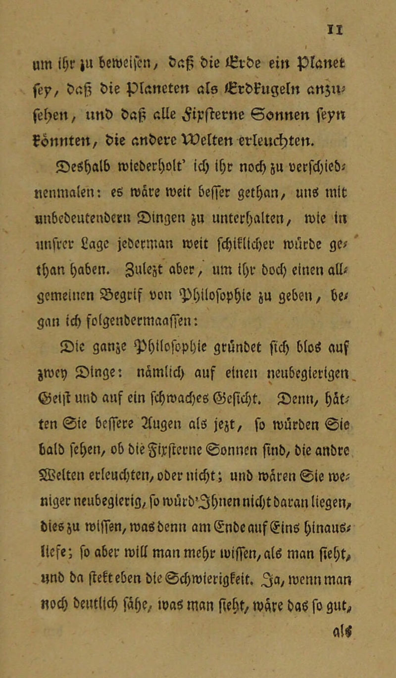 um if;r ju bcweifcti/ bie nHtbe ein planet (ey, C)aj3 &ie Planeten als <HrbFugeln ansuj feigen, un& ba^ alle ^i;;fi-etne ©onnen feyn tonnten, &ie an&erc Welten erlein^ten. ©eS^alb tt)iebcr[)olt’ \d) if;tr noc^ 5u üerfd)iebi ncumale»; es matc meit beffet get^nn, unö mit «nbebcutenbern Singen i« untctl^aitcn, mic in nnfvct Sage jcbctman roeit fc^iHicl)ei* mürbe gc^ tl)an Ijaben. Sulcät ober, um il)r bod) einen aU-' gemeinen SÖegcif von ^r)ilofop^ie ju geben, be# gmi id) foigenbermaafien: Sic gonje ^^l)iIofopl)ic geunbet ftd) blog ouf jmep Singe: ndmitd) auf einen neubegierigen, ©eijl unb auf ein fcbmad)c6 @efld}t. Senn, ^St^ ten 0ie belTere 2lugen ales jejt, fo mörben 0ie balb fe^en, ob bieSipfterne 0onncn finb, bie anbre SJBelten eclcud)tcn, ober nicht; unb mdren 0ie me? nigec neubegierig, fo mörb’3bntn nidjt baran liegen, bieoju mi|Ten,maöbenn amSnbcauf(5inß hinaus# tiefe; fo aber mill man mehr minen,a(s man (ieht, unb ba (lefteben bie0chroicrigfeit. 3^>/mcnnman noch beutlich fähe, toas man jieht, mdre bas fo gut, a($