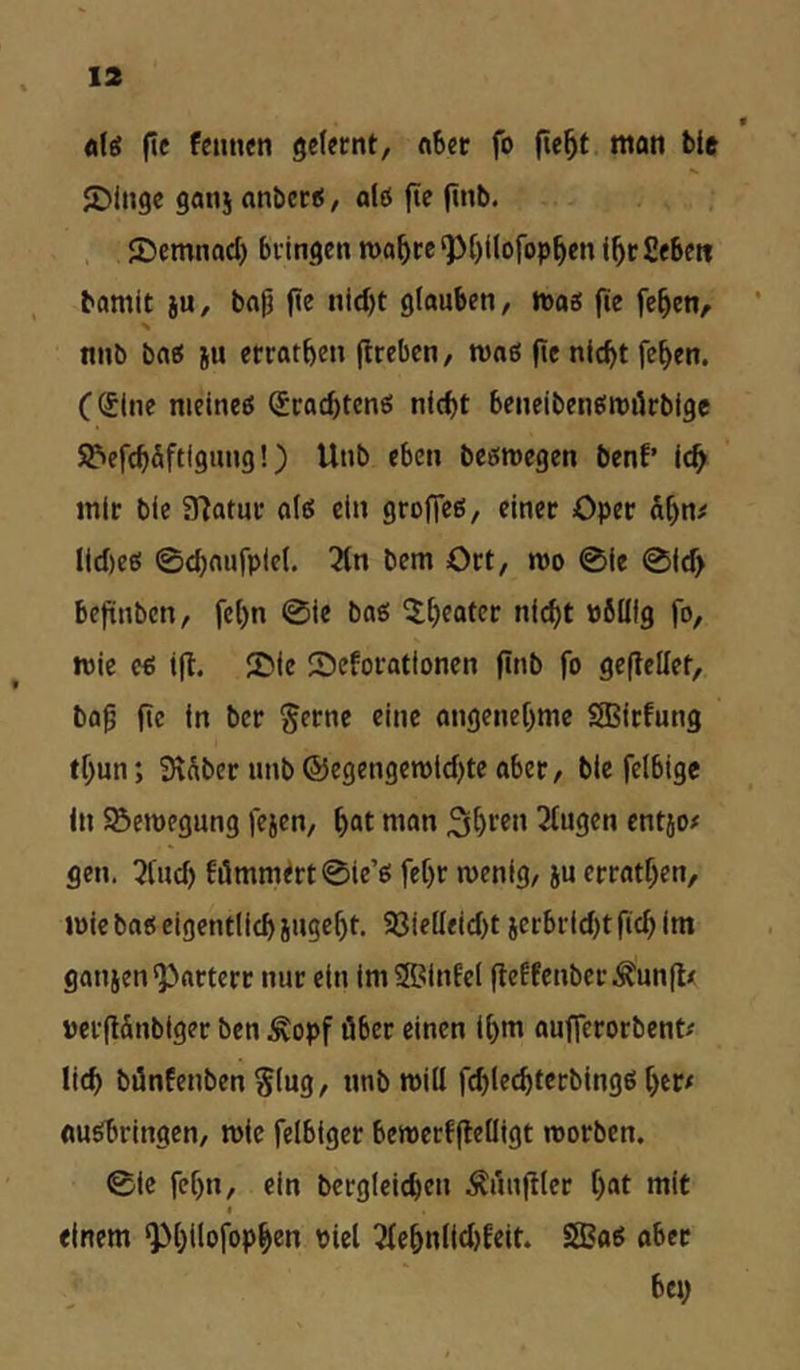 13 « «tö ftc fcimen gefecnt, «bcr fo fie^t man bie JDiugc gaiij anbetiS, a(ö ftc ft*’^« ©cmnad) bflngen n)a^cc‘p[)i(ofop^cnl5c£e6e« bamit ju, bflp ftc nid)t glauben, «joe: fie fe^en, ’ nnb baö ju ecratben (Irebcn, roaß ftc nicht fchen. (Sine nieineö Scachtcnö nicht beneibeneiroiirbigc SJ^efchäftigung!) Unb eben beöroegen benf’ ich mir bie SHatur a(e! ein groffeß, einer Oper dhn# lid)eß 0chnujplcf. 2fn bem Ort, mo 0ie 0id> befünbcn, fchn 0ie bae: ^htater nicht öölllg fo, mic e^ i(l. 50ic Seforationen finb fo geflellet, ba^ fte in ber §ernc eine angenehme Sßirfung thun; Selber unb @egengen)id)tc aber, bie felbigc in Bewegung fejen, h“t man 3^ten 3tugen entjo# gen. 5tud) 6i5mmtrt0ie’e! fehr wenig, ju errathen, wie batt eigentlich iugeht. 93ielleid)t jerbrid)tftchim ganjen^arterr nur ein imSBiuEcl fteffenberÄunflx PcrflÄnbiger ben ^opf über einen ihm aufferorbent# lieh bönfenben Slug, unb will fchlechtcrbingö her/ «umringen, roic felbigcr bewerffleüigt worben. 0ic fehn, ein bcrgieichcn .^rmfiler h“t «lit I einem ^h^lofophen viel 3lehn(id)feit. SfBaö aber bey