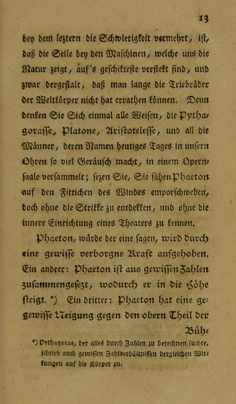 6<9 ^etrt fcjtetn bie 0d)ft)tcti9feit wme^rt, bfl^ bie 0el(c bei; ben SKofcblnen, inelcbe uns bie Slatur jeigt/ auf’s gcfcbiftejle vccfleft finb, unb jujor bergeitdt/ bo^ man lange b(c ^ctebrSbec tec SBeltEßtper nicht hat crtatf)cn fbunen. ®eim benfen 01c 0ich einmal alle SBcifeH/ bie Pytl;a/ Sotrafic^ piatone, Stvifloteleffe, unb ail bic 93iäuncr, becen Snamen heutiges Blages in unfern Ohren fo Diel ©eräufch macht/ in einem Opern# faaleucrfammelt; feäen0ie/ 0ie fdhenpbnetort c auf ben Sittichen bcs SBinbcs emporfchmeben, hoch ohne bie0triffcju entbeffcn, unb ohne bie innere Einrichtung eines ^Ihtaters ju fennen. pi;aeton, mürbe ber eine fagcn, wirb burd) eine geanffe verborgne 2U*aft aufgef;oben. Ein anbrer: Phaeton ifl aus gewi(Ten3al>len Sufammengefest, wobiird^ er in bic ^6l;c Otist- *) Sin britter: pf;aeton f)at eine ge# flewiffc tieigung gegen ben obern iCheil ber »ül;# •) Pftbagccfte, ött aifeg öurrt) Safttcn ju Cerccfincn frfjticb (lucl) flcroiflen Snblbccbältniffcn öetflleicpen SIBir# eungrn auf bie £Cö(pet iu<