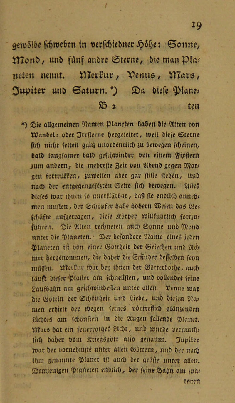I 19 3«n)6!6« f(^tt)c6cn (n vcrf(^ie5nec^6f)c: ©onne, tnonb/ unb fünf anöre 0terne, tiic man «eteit nennt. tHeirPur, Venus, Ytlavs, Clupiter unb Saturn. *9 öisff QMane? 525 3 teu *) Jöif aUsemelnen 9?amcn pUnctcn fjaßcn Sfe 9(ft?n t)on TCanfcel« oücc 3rr(tcrne öergclcit«, tceil Sicie ©ferne (icf) nirf)t feiten gaiiä uuocöentlici) ju bewegen fcOeinen, bald langfamet bald gefii)Winbec bon einertt f^irltertt .ium anbem, bie mebredc Seit von 3(bcn9 ßegen OTor« aen foctrüffen, juWeilen aber flov ftille fielen, liiib nort) bec entflegenaefijt<n ©eite |trf) bcweßtii. 5l!le{ biefeä war ibuni fo unciEIätbac, biif Tic enbliclj nnneb« men minien, ber ©rijönfec tiabe böbern fSBefen baS ©es (rfjiifte auftetrüßen, bicfe Äörpec roiUEübciicb füttju? fübien. 2>ie ’2tlten ref!)neten aücf) ©pnne nnb äJjunb unter bie TMoneten. ■ S>er befonberc 5Inmc eineo iebcn Planeten irt bßn einer ©ottbcit bet ©rierf)cn nnb S?öi ntct ^erflenommen, bie habet bie £ijinbet bcjtelben feon niiKfen. UtcrEnc Wat bep ibifen bet ©üttetbotOe, nucf) lauft biefff^lanet artt fcbneüfien, unb »olienbet feine £aufba()n am gefrfjroinbeilen unter allen remis loac bie ©Sttin bet ©rf)bnl)cit unb Eiebe, unb biefcii Jtaj men etöielt ber Wegen feineä «bitrefllcb glrtnäenbrn £irt)te§ am fcljünflen in bie Siugen fallenbe QJlaner. lUats bat ein feuetrotbeß Eicöt, luib mürbe öetmutf)« lirf) habet bOiu Ätiegdgott aifo genannt. CJupiler war bet »omeömilt unter allen ©ättern, nnb her narb iOm genannte Iblonet ül autb brr aröiie untet allen. Ocmjenigen 'jMartcten ertblieb. Sec feine S^Abn am fpa« teitfti