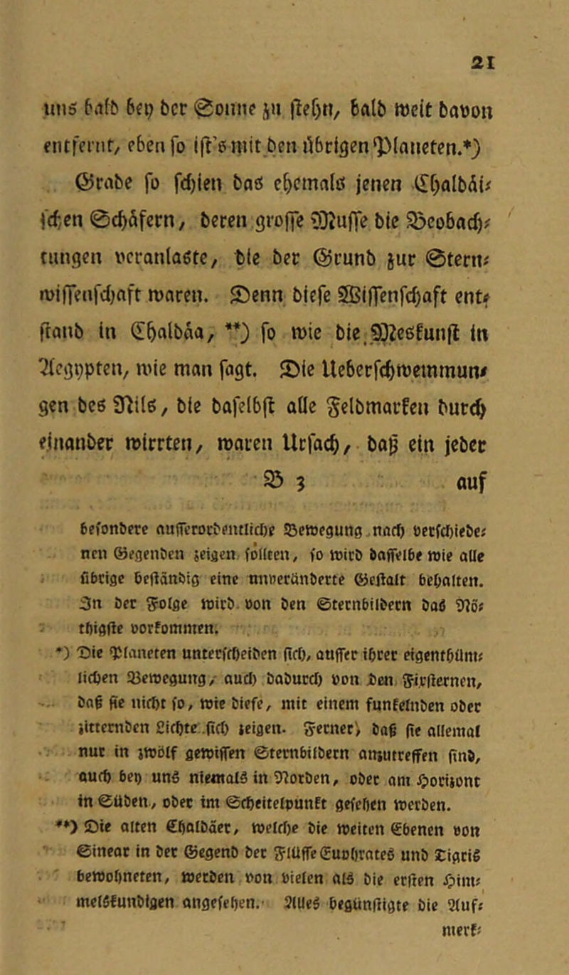 uns tiifb bcr «^ontif jn |lef)«, balb weit bavon entfeint, ebenfo ift’enitt beii übrigen‘Planeten.*) ©rabe fo fd)ien baö c^emalö jenen t[[)albÄü (den 0c^üfern, beten groffe 9}Ju(Te btc S^cobaef)? tungen veranlagte/ tle ber ©runb jur 0tern# n)i(lenfd)aft waren. 2)enn biefe SBiflenfe^aft ent? ftanb ln (E^albaa, **) fo wie bie,9)2c6Eunfl in Tieg^pteii/ wie man fagt. JDic Uebcrfc&wemmune gen beöü^ilß/ ble bafelb(t olle ^elbmarfen but^ einanber wirrten, waren Urfac^, baß ein jeber 23 5 auf gefonöere «u(^c^or^entItcI)^ ©etofguiig ndcf) öetfct)ieöej ntn ©ifgenöcn jciacn. feilten, fo toicD baflfeibe wie alle fibeige beftänöig eine nnnerünberte ©cflalt bebolten. 3n öcr Solge ioicö bon öen ©teenbilbetn bab 9?öt tfiigftc »orfommen. ♦) Die «JJlanetcn unterffOeiben ßcO, auffec ibcer efgentbüm? licVen SBemegung/ au* babuc* »on jben ffvdcrnen, bog ße uirf)t fo, wie biefe, mit einem funfelnben ober iittemben ßi*te .ßcf) icigen. 5-ecnerV baß ße allemot nur in jwblf gewiflen ©tetnbilbecn anjutreffen ßnb, au* bei) uns niemals in fltorben, ober om ^lociiont ln ©üben, ober im ©*eitelpunEt gefeften werben. ♦») Öie alten Cßalbäet, wel*e bie weiten ebenen »on ©ineor in bec ©egenO bec f5lüfle€uo()ratcS unb SCigeiS bewolmctcn, werben oon »ielen aiS bie erften ^liim melSfunblgen angefeßen.-i SlUeS begünßigte bie 9(uft merf;