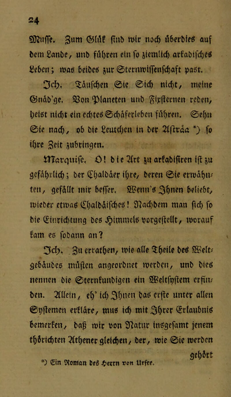 SQinfTe. S««! uBerbfeg auf bem £onbe, unb führen cinfp jicmlicb artabifd)Cg Sieben; maß beibcö jur ©ternwifTenfebaft paßt. ^dufc^en 0te 0i£6 nlc^t, meine ©ndb’ge. 93on Planeten unb ^tplieencn reben, l;ci6t nld)t ein cd)teß 0d)dfei;lebcn fiU)ren. ©ef)u 0ie nad)/ ob bie fjeutd)en in bep ^iftcaß *) fo tOre Seit jubtingen. WTßrtjuife, O! b i e 2trt jn orfabifiren i(l ju gefdf)ili(^; ber Q[l)aibder ii^re, beten 0ie etmdfjm teil, gef&üt mir beffer. SBenn’ß 3^nen beliebt, miebet etmag (£l)aIbÄircbcg! 0]ad)bem man ftd) fo bie ^-inriduung bcß ^immelg vocgefielft, mocauf fom es fobonn an? Del;)* 3u errot^en/ mie oile 5:5eile beß S^ett# gebdubcs miijlen angeorbnet »perben, unb bieg nennen bie 0tecnfunbigen ein ^eltfpftem erftit; ben. 2füein, e^’ id) 3^)»^» oWen 0pflemen erfidre, ntuß icb mit ^rlaubniß bemerfen, bof mit von Statut inßgefamt jenem t^6rtd)ten 7(tt)ener9lcld)en/ ber, mic @ie merben ge^btt Ein Wontan tfä Jfietm von Urfre.