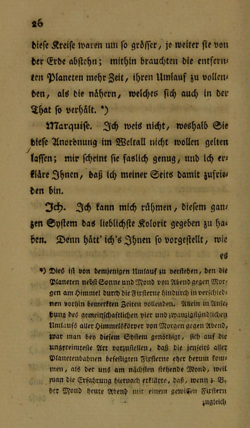 blefe Äfcifc ivaven um fo gcöficf/ je weiter fle vou ber <5rbe abftc^n; braud^ten bic entfern? len Q3laneten mehr gelt/ i^ren Umlauf ju vollen» ben, ol^ bie nÄ^ern/ weld;e6 |ic^ ouc^ in bei* ^l^t fo ver()Ätt. *) JHarquife. tvefö nieftt, weö^alb ®ie blefe ^norbnung im Sßeltall utc^t wollen gelten / (affen; mir fc^elnt fie faollc^ genug, unb ic^ er» IIÄreS^nen/ b«^ Ic^ meiner @eite! bamit jufrie» ben bin. 3c^. 3tb (ann mieb rühmen, biefem gan? |en 0vflem bao lieblicbfle Kolorit gegeben ju f)a< ben. JDenn hött’ieb’ö^hn«« fo vorgejlellt, wie ii •) ©ieC <(1 »Ott ^fmien^sfn Umfnuf iu »crUffetn, öfn öie 3Mon«tcn nc&(}@ottneunö^OJon& von ßfflcn OTor? flctt am Jpimmel butrt) öic Sipflctne ftinöiircl) in »evfc()ietj tifii »ocDitt btmerften Seiten »ollenöen. Sittein in Sinfef Viing tted gemeinftbflftli^cn »icr unö upaiuiflHiinölicljCH nmlimf-3 aller^)iittmei6förpcc »onORorgen gegen StbenD/ war man beo biefem ©tjftem genötiiigt/ (»fb auf Sie Ungfreinifeße Sirt »otäuficllen, bgß Cie jenfeifö attep fOlanetenbabnen bcfeiligtcn fjirderne el)et {lerum fom» men, atö ber un§ am näcDflen (lebenbe ^Konö, »eil »««n bie grfaOcung biernarb etfiaptc, bafi, wenn i- SJi ber SJfbub beute Siben^ mit einem gewifen SwUern iiigleicb
