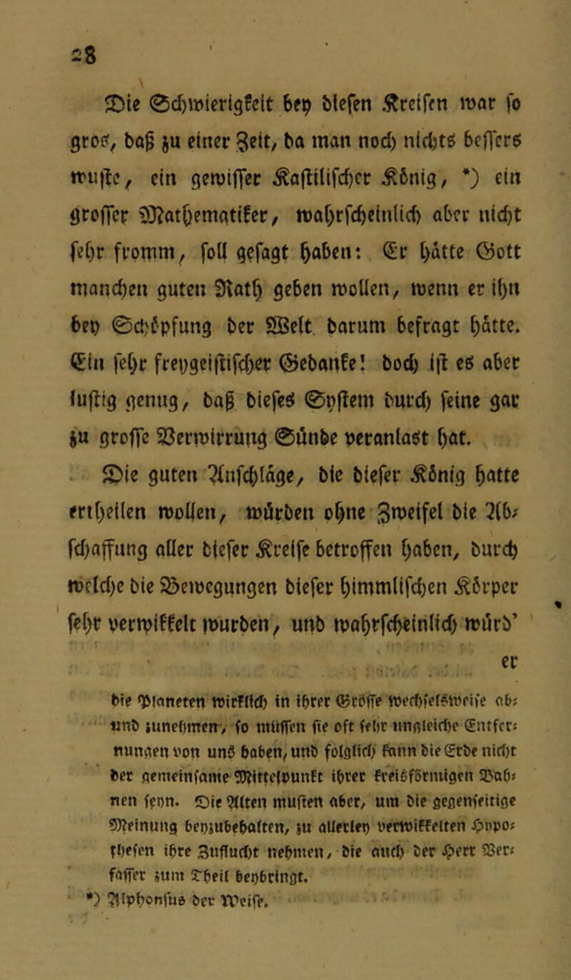 £8 5Die ©djwierigfclt bfp blefen Äreifm war fo grc?/ ba9 i« 3ett/ ba »nan nod) nid)tö beflerß »tuite, ein gemiffec Äajlllifcbcr ^6nig, *) ein örujTeF 9)Jat()eitiatifer/ n)ar)rfcbeinlid) aber uic^t fe[)r fi’otnm, foü gcfagt ^aben: (Sf t>dtte ©oft ttjancbe« guten 3tat^ geben wollen, wenn er i()n bep 0d,'fpfun3 beF SBelt barum befragt ^dtte. (Jin fel^F frcpgeiftifd)eF ©ebanfe! boeb i|l eö aber luftig genug, ba^ biefesi ©nftem burd) feine gac iu groffc SßerwiFFung ®önbe pcranlaöt bat. . £)ie guten ^fufcbldge, bic biefer .tönig batte ertbeilen wollen, würben ohne 3u>eifcl ble 3(b/ fd)affung aller biefer greife betroffen hoben, bureb Wfld}e bie Söewegungen biefer bimmlifcbcn Körper febr vertpiffelt ipurben, unb wobrfebeinlid) würb’ bie 'Planeten ttirfifd) in ihrer ©rSffe werhfef^njriie abs unö juncOmer, fo ntüflen he oft felit «nflieiclK gntfet* nunaen i'on unS hoben, unö folglicf; fonn hie grhe nirf)t her oemcinfame OTitti’iountt ihrer freififSrnUgen a^nh^ nen fron. Oie UHten muften aber, um hie gcßenfeitige Meinung bcojubehaiten, su ollerlet) oerwiffeiten J5tnpo« thefen ihre 3«flurt)t nehmen, hie onrt> her ^ett SSer* fflffer jum rheil beijbrinflt. •) ‘Jilpbctiliie her Weire.