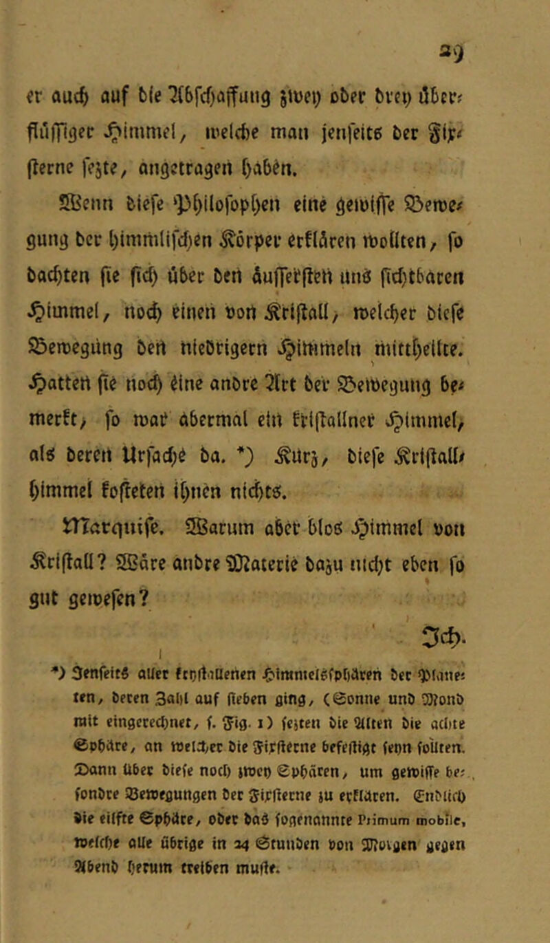 er auc^ auf b(e 7(bfcf)affuii9 5JÜC1; ober bvci; öbrr; Püffigec ^immcl, luelcfee man jenfeitß ber §i]i;# jlerne fojte/ «ngctragen ()ab^n. Sßenn biefe ‘p[)ilolop()en eine ömiffe SÖeree# gung bcc l)immlifd)en Körper ctflärcn moüten, fo backten jie fi^) öber ben Äufietfleti Unö firf}tbgrcn J^immel, noc^ einen «ort Äriflall / rcelcber biefe ©emegüng bert nieötigern ^irtimeln niitt[)eilte. Ratten fie noc^ iine anbre 3lrt bei* S&emegung 6e< merEt> fo mar äbermal ein frlftallnet ^^immel, ol« bereit Urfad^e ba, *) ^Urj, biefe Äriflall/ f)immei fo|Teten i[)ncn nic^tei. niörquife. SBarum ober bloß i^immel »on Äri(tall? QBdre anbre iOJaterie boju nid;t eben fb % gilt gemefen? ' ■’ D*. •> 3«ifeit5 flUet fcoftiUfnen ^'immcl^fpfiavfh Jet QManes len, tecen 3al)l auf (leben ßing, (Sonne unD aKonö mit einßctccljnet, f. ^fig. i) (cjten bie alten öie atlne ©Pbare, an welO;« öie Sipdetne befedigt (epn fo'uten. ©ann Über biefe noci) jwci) Sphären, um gewiffe be; fonöte SBewegungen Oec ffipdecne tu eefWeen. 0iMifO öie tilfte 6pf»ace, obec baä fogenannte Piimum mobile, ipelrtie alle übrige in 24 StunOen »on 3J?oiijen' gegen Sfbenb berum treiben tnude. •