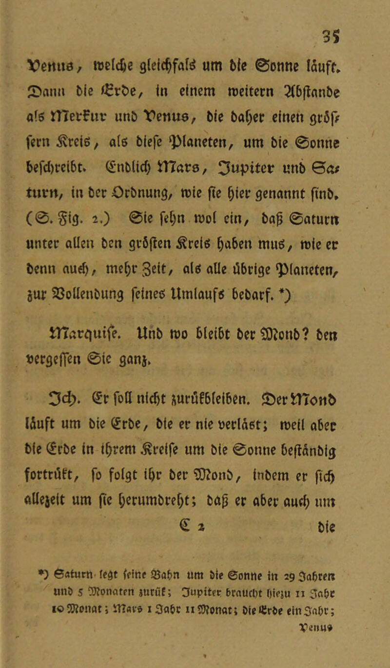 VcHiie, ttjeldje glcic^fafö um ©otrne läuft, 2>anii bie f^röc, in einem rceitern 3C6fiflnbe fl(g rtTevFiir unö Vctiua, bie baf^ec einen geöf# fern ^reie, o(6 biefe Planeten, um bie 0onne befd)reibt. (Snblid) tVlave, Jupiter unb Qcu tutn, in ber Orbnung, rcie fte ^ier genannt finb, (0. §ig. 2.) 0ie fe[)n moi ein, ba^ 0aturn unter allen ben gröflen ^ret« ^aben muö, roie ec benn aud), mc^r Seit, alö alle übrige ‘Planeten, jur SBoilenbung feineß Umlaufs bebarf. *) tnart|uife. Unb roo bleibt bectOZonb? beti «ergejfen 0ic ganj, 3d> ^r foH nicht Äuröfbteiben. JöertTToMb läuft um bie (Jrbe, bie er nie »erläßt; mcil aber bie ^rbe ln ihrem Greife um bie 0onne beflänbig fortrüft, fo folgt ihr bertOJonb, inbem er ftch ftUeieit um jie herumbreht; ba^ er ober ourh lun € 2 bie •) 6«turn’ (eöt (finf So&n um Sie @onne in 29 3a6tert ^ unö s CKonatrn jutfif; 3upitctr brnucDt Oieju 11 3fi6e IO SRonflt; iTIavs iSnöt iit5?on«t; OieHiröe tinSnöc; Venu»