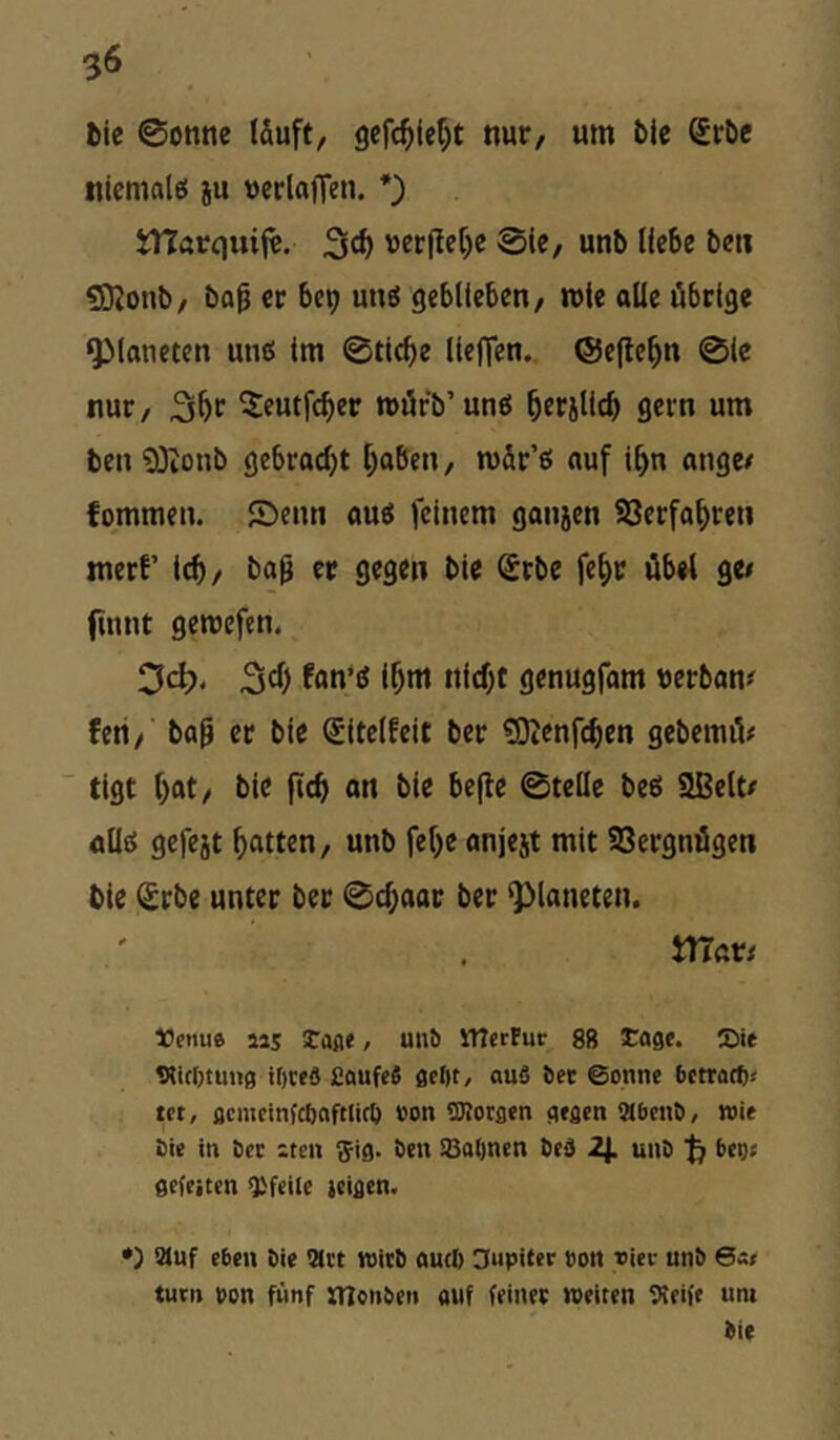 $6 fcic 0onne tauft, nur, um blc Srbc tiicmalö ju uerlajTen. *) tnarquif«. 3«^ uer(Iet)c 0ie, unb liebe beu üOtoub, bop er bcp unö geblieben, mte alte übrige Planeten utic: im 0ti<be lle)Ten. ®e(le^n 0ic nur, ^eutfcber mürb’unei ^erjUcb gern um ben 93ioub gebradjt t;aben, mär’ß auf i^n ange/ fommen. Senn auö feinem ganjen SJerfa^ren mert’ icb/ ba^ er gegen ble Srbe fef)r übet ge< (innt gemefen. Dct?* i^m ni(f;t genugfam uerban# feri, ba^ et bie Sltelfeit ber SJtenfcbtn gebemiV  tigt l)at, bie ftcf» an bie befte 0teüe beö SBett/ allö gefejt Ratten, unb fef)e anjejt mit SSergnügen bie (£rbe unter ber 0d;aar ber Planeten. matt tJetiua aas tafle, un^ UIcrFur 88 tage. Sie WcOtung il)ce8 £aufe6 geljt, ou8 Set ©onne bctrocft« tft, flemcinfcfiafttirö »on SKoraen gefleti fSbcnb, wie bie in bec aten ^^ig. ben SQabnen bed 2^. unb bco; gefeiten Pfeile leigen. •) auf eben bie Met wirb öud) Hupifer bort »iec unb 6«» turn bon fünf monben auf feiner »eiten Steife tint bie