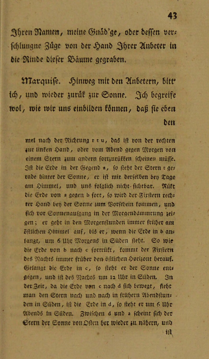 4? 3f)ren97Anteii, meine ©nab’öc, obeebeffen tjetr.' fcblungne von ber ^anb 2(nbetec I« bie Siinbe blcfec SBdumc gegraben. tnarquife. .^imveg mit ben ^fnbetern, bltf icb/ unb mieber sueöf jur 0onne. begreife tvo(/ n>ie mir unä einbilben fbnnen^ ba^ fte eben ben mel «üfb ^er Vtiefttunp r t u, ö«5 if! »on Der tfrt)tcit liit linfen Jpanr, oöer öom 9l6ent) gcfl«n OToi'flen »on «inem @tetn iuni an!)(rn fortintüffen fc^einen iitüfTt. 3(1 öie (£röe in öer ©egfuö a, fo fte&t öec ©tetn t ges rabe öintcr bet ©onne, er ift mit berfelben bei) Soge am ipimmel, unb unö folg(irt) nirt)t-fi(()tbQr. Vtüft Sie erbe »on a gegen b fort, fo wirb bet ffirftecn reebs rer jr?nnb bei) ber ©onne äum fUotfcDein fommen, unb (Ifö vor ©onnenaufgong in ber SKorgenbimmrung jeie gen; et gebt in ben OTotgenliunben immer friibet am öfilirf)en ^'immel auf, biä et, menn bic erbe in b ans langt, um 6 UOr TOorgeng in ©üben (1ef;t. ©o wie bie erbe »on b nart) c fottrilEt, fommt bet fVirflettt be§ 9?acl)tä immer ftübet ben öülicfien Jporiäont berauf. ©elangt bic erbe in c, fo (lebt et ber ©onne ent» gegen, unb iß bed 91arbtö um i2 Ubt in ©üben. 3n bet Seit, ba bie erbe öon c naef) d ßcf) bewegt, (lebt man ben ©tern nad) unb nach in ftübecn 3(benbßuns - ben in ©üben, iß bic erbe in d, fo ßebt er um 6 llbr tÄbenbä (n ©üben. Swifrben d unb a fd)eint ßd) bce 0tern ber Sonne oonOßen ber wieber iu nilbern, untt