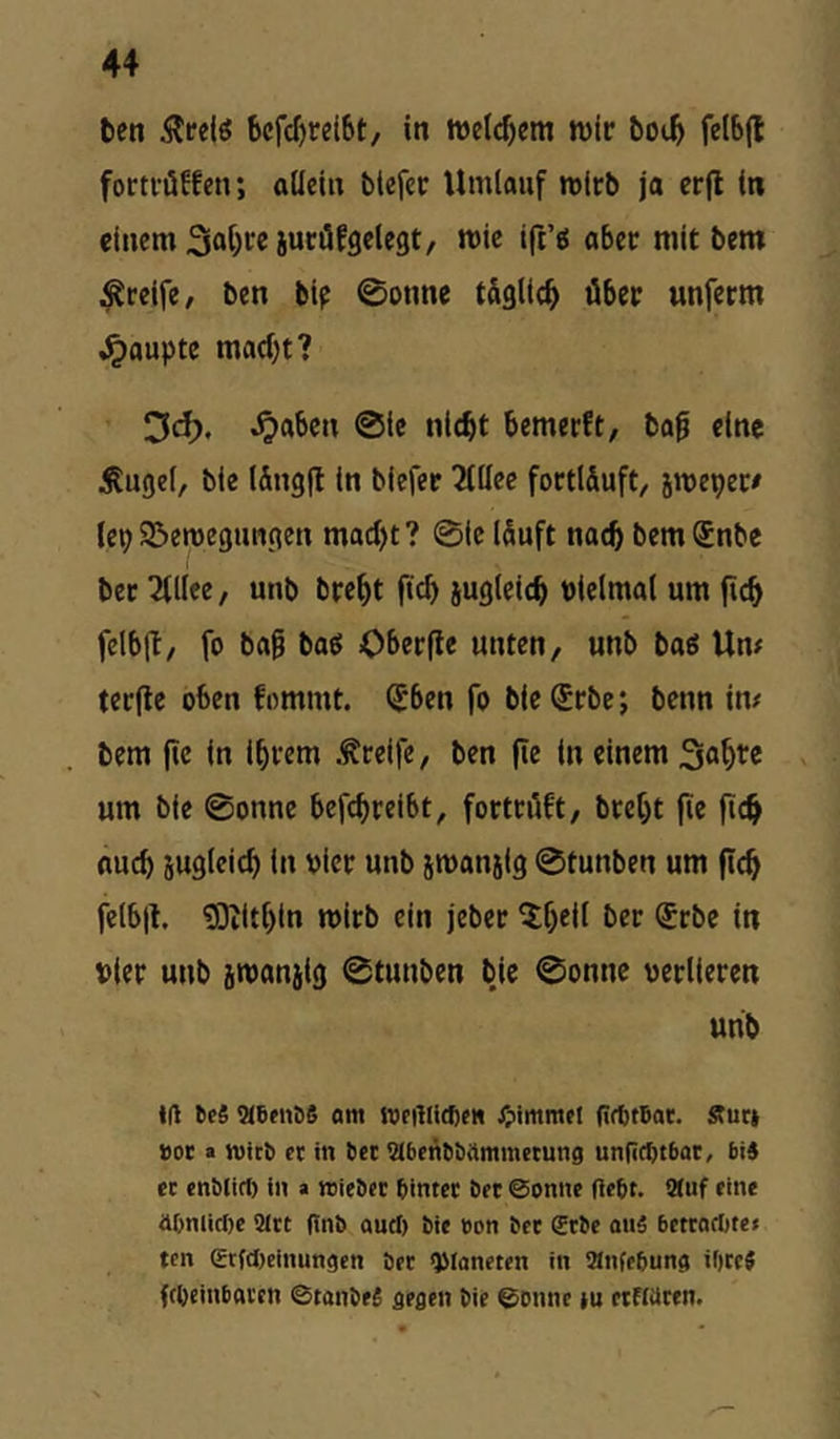 ten bcfcf)rei6t, in wir boi^ felbjt forti'öffen; allein btefer Umlauf wirb ja erfl in einem mit bem greife, ben bip 0onne tÄglic^ über unferm ,^aupte macht? Od). ^aben @ic nicht bemerft, bo0 eine itugel, bie lÄngfl in biefer Tiüee fortl&uft, jweper/ (epSSeweguncien macht? 0ic iSuft nach bemSnbe bec ^iiee, unb breht ftch iugleich bielmal um fich fclb|t/ fo bag boö Oberfle unten, unb bag Um terjle oben fommt. ^ben fo bie (5rbe; benn im bem fic in ihrem .freife, ben fie in einem Sahre um bie 0onne befchreibt, fortriift, breht fie jich auch jugleich in vier unb swansig 0tunben um fleh felbjl. ?0iithin wirb ein jeber ^h^ü i^er Srbe in Pier unb jwanjig 0tunben bie 0onnc oerlieren unb Kl beS SCbfiiöS «nt WftlUdje« JjimmH (irttrtat. Äuc» »oe a nticb « in bet iMbenbbftmmcmng unlicbtbat, bi« ec enblirf) ln a reieber bintec bet ©onite flebt. 9(uf eine aOnlidte 3Itt (Inb and) bie »on bet £tbe «uä betrodtte» ten erfdteinungen bec ^Caneten in «nfebunci it)cc« fcOeinboven ©tanbeä flegen bie ©onne iu etfWten.