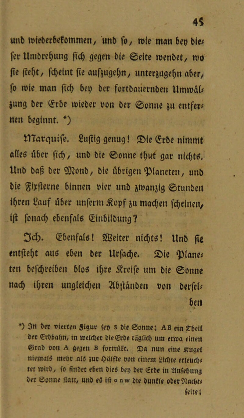 unb tDieberbcfommen, unb fo, rtle man bcp bic# fer Unibre^ung fic^ gegen bic 0eitc roenbet, mo |le fte^t, fc^elnt fie aufjuge^n, unterjuge^n aber/ fo roie man fic^ bei; ber fortbailetnben Ummat# jung ber (£rbc mlebec von bet 0onne ju entfec/ nen beginnt. *) marquifc. ßufllg genug! SMe (Jrbe nimmt odeö über |ic^, unb ble 0onnc t^ut gar nlcbtef, Unb bog bet 5)ionb/ ble öbrigen‘Planeten, unb ble girfietne binnen vier unb jmanjig 0tunbett l^ren l'auf über unferm ^opf ju machen fc^elnen/ Ijl fonac^ ebenfrtle; SInbilbung? Od). Sbenfole! SIBelter nlc^tö! Unb (le entfielt auö eben ber Urfac^e. SMe QMane# ten befc^reiben bloö t^re .freife um ble 0onne nae^ il;ren ungleld;en 2(b|tanben von berfel/ beti ♦) 3n 6et rierten Siguc fjj) s 6tf ©onnei AB ein rfteit Oft Crb6af)n, in wclrf)ct t)ie©:öe täglirf) um etwa einen ®rnb »on a geaen B fomiitt. S« nun eine Suget niemals mebr aIS juc Hälfte »on einem CicOte erlcurl)» tet wirb, fo ftnbet eben bicS 6er) bet iftbe in iMnfebuna bet Sonne üatt, unb efl iii o n w bie buntle obet^IatlK* (eitei