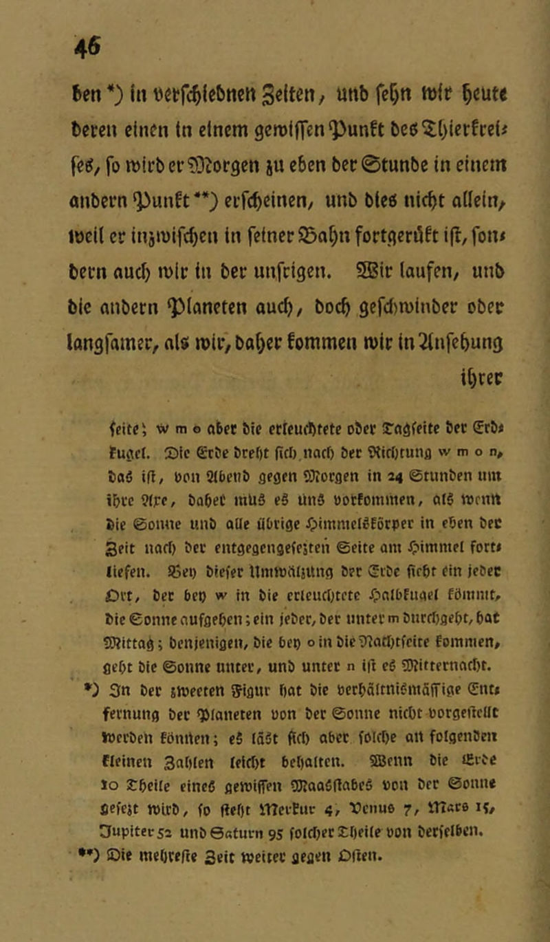 Ben *) in ttetfc^Ubnen 3«lten, uttb fc^tt tt)(f ^cute bereu einen In einem gemifien‘Punft bcjJ^OierfreU feel, fo mirbcr'DDiorgen ju eben ber0tunbe in einem onbern ^unft **) erfcb^in^n/ ««b bteö nicht allein^ weil er injwifchen in feiner S5o[)n fortgeröft i(b,fon< bern auch wir in ber unfeigen. SBir laufen/ unb bic anbern Planeten auch/ hoch gefd)winber ober langfamet/ al« wir)bahec fommen wir tn^tnfehung ihrer feite', w m o aber bic etleucbtete ober möfeite bet erb< tufiet. Die Erbe bre()t (ieb naef) ber Wirinunfl w m o n, baS ifl, oon SMbeiib gegen SJlorgen in 44 ©tunben nin i&rc 9(j:e, babeC mU§ e§ ünS »orfommen, atS »rnU bie @onnc unb aUe Übrige XpimmelStörper in eben bec Seit naci) ber entgegengefesten ©eite am ipimmel forti liefen. !Bei) brefer Ummüljttng ber Erbe fiebt ein jebec Di't, bet bet) w in bie etleucötetc Xpnibfuael fömnit, bic ©onne nufgeben; ein jeber, bet unter m bntrf)aebt, bat «Wittag; benjenigen, bie bet) oinbicTnatI)tfeite fommen, gebt bie ©onne unter, unb unter n i|f eC OTittetnacbt. *) 3n bet sJvecten ffigur bat bic öerbältnifntäffige Ent» fernung ber Planeten uon ber ©onne nicht borgeftcllt Werben fönrten; eS läät flcf) aber fölrt)e an folgenbeii fleinen Sablen (elrt)t bebauen. 3Benn bie tSibc lo Ibeile eines gemiffen CKaaSUabeS »on ber ©onne gefejt mirb, fo flebt itTeiEut 4, Xicnuo 7, lITarß if, Dupitersa unbeaturngs folcljer EbfUr oon berfelbcn. •*) ©if meOcefte Seit weiter gegen DUen.