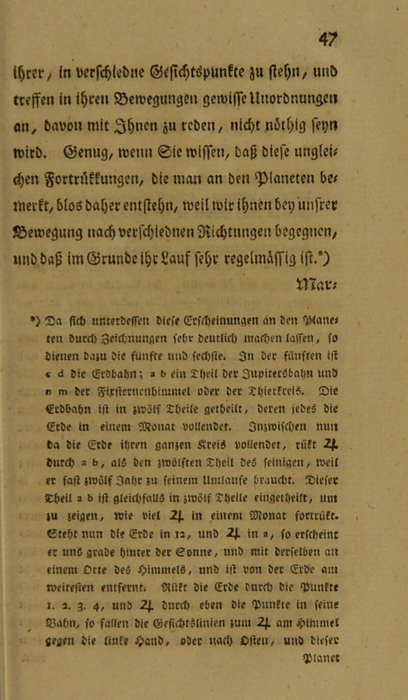 t^rer/ In tjerfc^lcbnc ©ific^töpunftc ju |lef)ti/ unö ttfffcn in i^ccn SScivegungen (jewiflcUnorbnunaen flti, bnvon mit 3^«cn ju reben, nid)t nött^tg fe»;ti tt)itb. ©enug, roeun 0ie miffetv beiß bicfe ungleu (i)cn Sortnlffungcii/ bte man an ben ‘Planeten itt meift/ bloß ba[)er ent(le[)n, meil mic li)ncn bep unfrei? ©emegung nacbbecfcbiebnenSiiebtnngen begegnen, imb bttp im@runbei§cSauf fcf)r regelm&ITig ift.*) mav: *) Sa (!(t nmerbcfTeii Dlcfe (Eeffbeinunflfn an 6m <}><on« tfu Durcf) Se'Cimunflen feOc beurlirt) martjen laffen, fo öienen Daju öie fünfte tinb fcdiße. 3n Dec filiiftcii t(t « d Die (Scöbaön; » b ein JOcil Dec SuDiteceboDn unD r m Dec SirUcnKnOimmel oDec Dec t()iec!cci6. Sie €cDDnDn ift in jwäff SDeiie ßetDeilt, Deren jeDeä Die (Erbe in einem SSRonat »ollenbet. Snswifeben nun Da Die (ScDe iftren flanjen Ärei« »ollenbet, riift 2i. Duref) a b, al$ Den imölften ^beil beg feinißen, tveit ec faft jttJölf 3al)c ju feinem Umlaufe brautöt. Siefee Itbeil a b ift 0leicI)faU5 in jWöIf rftelle eiitfletOeilt, um }u ieißen, tvie »iel Zf. in einem fDbonat forttiiCt. , etebt nun Die erbe in la, unD 2J. in a, fo erftbeint er uns arabe öintec Der eonne, unD mit berfelben an einem Orte beä /pimmelö, unb ift »on Der (Erbe am »eiteften entfernt. tHllft Die £tbe burrt) Die ftJnnftr 1. a. 3. 4, unD Zf. burd) eben Die QJunfte in feine S3aDn, fo fallen Die QJeftcbtSlinien ium Zf. am.^ilnmet fießcn Die linfe ^atiD, ober uad) Cften, unD Diefec planet