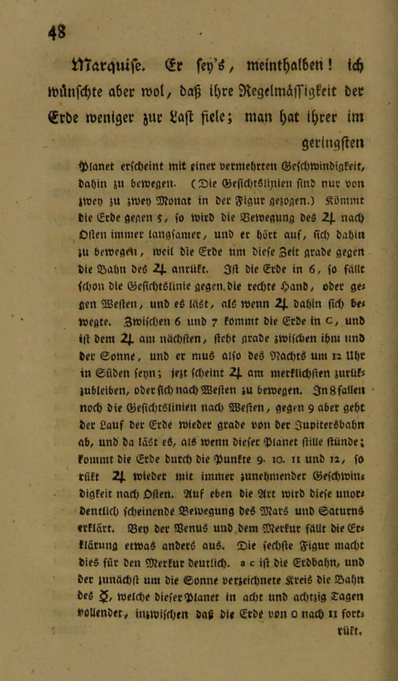 i1tatri)uife. (it fep’^, tttcint^ftl6en! Ic^ aber n)o(/ ba^ t()re SlegflmÄn'igfeit ber (£rbe roenlgec juc l'afl fiele; man l)at l^cer im getingfleii planet erfefteint mit «inet »ermcOcten @c(rt)»inMflf(if, fcoOin JH bewegen. (Die ®f(i(I)tSii;ilcn (tnö nuc »on jwet) SU sweg ^O?onat in öer Jigur gesogen.) Sömmt tie (Erbe gegen $, (o witb Die iOeWegung be§ 2). nac^ ^ Ollen immei'langfamec/ uni) er f)urt auf, llcl) babin SU bewegcti, weit bie €rbe um biefe 3eic grabe gegen bie i&abn beO 2j. anriift. 311 bie Srbe in 6, fo fallt fcI)on bie @c(irf)t6iinie gegen, bie redue ipanb, ober ge« gen heften, unb eb lüSt, a(0 wenn 2j. babin lief) be« Wegte. .3wifd)en 6 unb 7 fommt bie £rbe in c, unb i|l bem 2j. am näcbflen, (lebt grabe swifeben ibm unb ber ©onne, unb er muß aifo beß IJlacIstß um 12 Ubc in ©üben fegn; jest feiseint 2J. am merflicbften surUC« Subieiben, ober {td) nad) Hellen su bewegen. 3n 8 fallen nod) bie ®ef(d)tßlinien nad) SBefien, gegen 9 aber gebt ber Cauf ber €rbe wieber grabe von ber 3upiterßbabn ab, unb ba läßt eß, alß wenn biefet ipianet (lille flünbe; fommt bie (Erbe bureb bie fünfte 9- 10. ii unb 12, fo tüft 2f. wieber mit immer sunebmenber ®efd)Win( bigfeit natb Oflen. IXuf eben bie 9(rt wirb biefe unot« bentlid) febeinenbe iBewegung beß tOlarß unb ©aturnß «flnrt. !8ei) ber Sßenuß unb ,bem ÜÄerfur füllt bie (Er« flärung etwaß anberß auß. Die fed)|le ^igur mad)t bieß für ben üKerfur beutlid). » c i(l bie (Erbbafm/ unb ber sunücbll um bie ©onne oerseirbnete Sreiß bie l&abn beß 5, welche biefet*)Manet in ad)t unb ad)tsig £agert bOUenbet^ inswifdsen ba$ bU Srbe uon 0 nach n fort« rüEt.